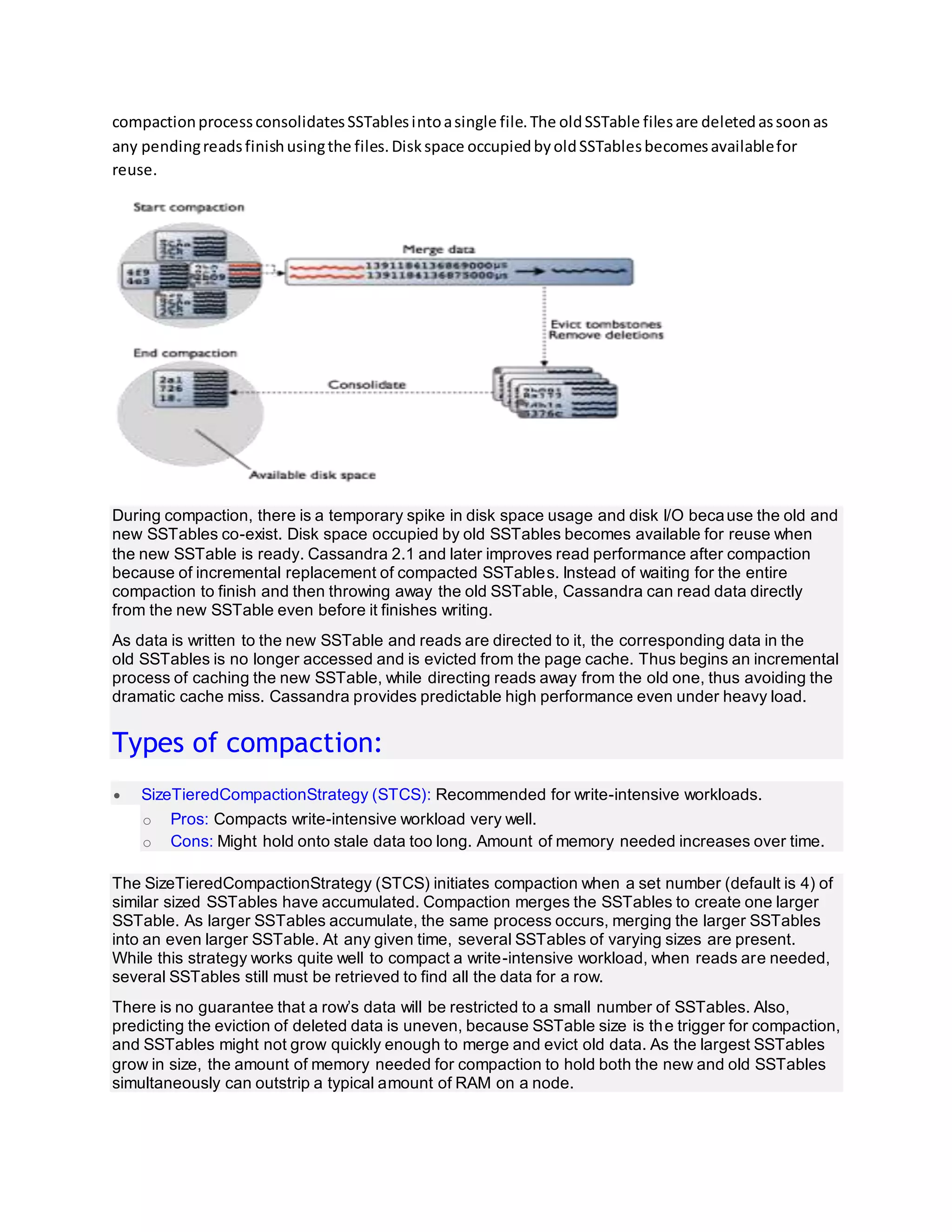 compactionprocessconsolidatesSSTablesintoasingle file.The oldSSTable filesare deletedassoonas
any pendingreadsfinishusingthe files.Diskspace occupiedbyoldSSTablesbecomesavailablefor
reuse.
During compaction, there is a temporary spike in disk space usage and disk I/O because the old and
new SSTables co-exist. Disk space occupied by old SSTables becomes available for reuse when
the new SSTable is ready. Cassandra 2.1 and later improves read performance after compaction
because of incremental replacement of compacted SSTables. Instead of waiting for the entire
compaction to finish and then throwing away the old SSTable, Cassandra can read data directly
from the new SSTable even before it finishes writing.
As data is written to the new SSTable and reads are directed to it, the corresponding data in the
old SSTables is no longer accessed and is evicted from the page cache. Thus begins an incremental
process of caching the new SSTable, while directing reads away from the old one, thus avoiding the
dramatic cache miss. Cassandra provides predictable high performance even under heavy load.
Types of compaction:
 SizeTieredCompactionStrategy (STCS): Recommended for write-intensive workloads.
o Pros: Compacts write-intensive workload very well.
o Cons: Might hold onto stale data too long. Amount of memory needed increases over time.
The SizeTieredCompactionStrategy (STCS) initiates compaction when a set number (default is 4) of
similar sized SSTables have accumulated. Compaction merges the SSTables to create one larger
SSTable. As larger SSTables accumulate, the same process occurs, merging the larger SSTables
into an even larger SSTable. At any given time, several SSTables of varying sizes are present.
While this strategy works quite well to compact a write-intensive workload, when reads are needed,
several SSTables still must be retrieved to find all the data for a row.
There is no guarantee that a row’s data will be restricted to a small number of SSTables. Also,
predicting the eviction of deleted data is uneven, because SSTable size is the trigger for compaction,
and SSTables might not grow quickly enough to merge and evict old data. As the largest SSTables
grow in size, the amount of memory needed for compaction to hold both the new and old SSTables
simultaneously can outstrip a typical amount of RAM on a node.
 