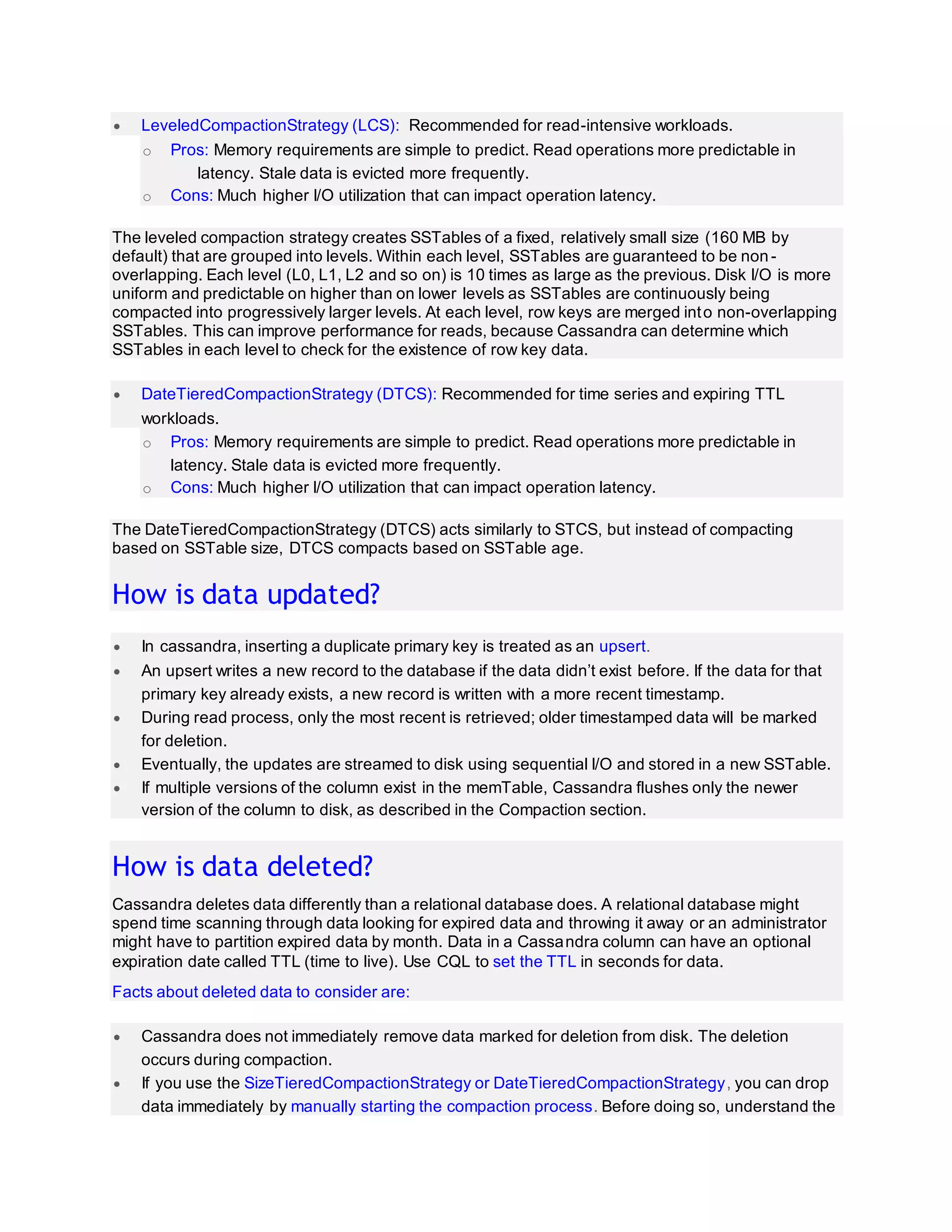  LeveledCompactionStrategy (LCS): Recommended for read-intensive workloads.
o Pros: Memory requirements are simple to predict. Read operations more predictable in
latency. Stale data is evicted more frequently.
o Cons: Much higher I/O utilization that can impact operation latency.
The leveled compaction strategy creates SSTables of a fixed, relatively small size (160 MB by
default) that are grouped into levels. Within each level, SSTables are guaranteed to be non-
overlapping. Each level (L0, L1, L2 and so on) is 10 times as large as the previous. Disk I/O is more
uniform and predictable on higher than on lower levels as SSTables are continuously being
compacted into progressively larger levels. At each level, row keys are merged into non-overlapping
SSTables. This can improve performance for reads, because Cassandra can determine which
SSTables in each level to check for the existence of row key data.
 DateTieredCompactionStrategy (DTCS): Recommended for time series and expiring TTL
workloads.
o Pros: Memory requirements are simple to predict. Read operations more predictable in
latency. Stale data is evicted more frequently.
o Cons: Much higher I/O utilization that can impact operation latency.
The DateTieredCompactionStrategy (DTCS) acts similarly to STCS, but instead of compacting
based on SSTable size, DTCS compacts based on SSTable age.
How is data updated?
 In cassandra, inserting a duplicate primary key is treated as an upsert.
 An upsert writes a new record to the database if the data didn’t exist before. If the data for that
primary key already exists, a new record is written with a more recent timestamp.
 During read process, only the most recent is retrieved; older timestamped data will be marked
for deletion.
 Eventually, the updates are streamed to disk using sequential I/O and stored in a new SSTable.
 If multiple versions of the column exist in the memTable, Cassandra flushes only the newer
version of the column to disk, as described in the Compaction section.
How is data deleted?
Cassandra deletes data differently than a relational database does. A relational database might
spend time scanning through data looking for expired data and throwing it away or an administrator
might have to partition expired data by month. Data in a Cassandra column can have an optional
expiration date called TTL (time to live). Use CQL to set the TTL in seconds for data.
Facts about deleted data to consider are:
 Cassandra does not immediately remove data marked for deletion from disk. The deletion
occurs during compaction.
 If you use the SizeTieredCompactionStrategy or DateTieredCompactionStrategy, you can drop
data immediately by manually starting the compaction process. Before doing so, understand the
 