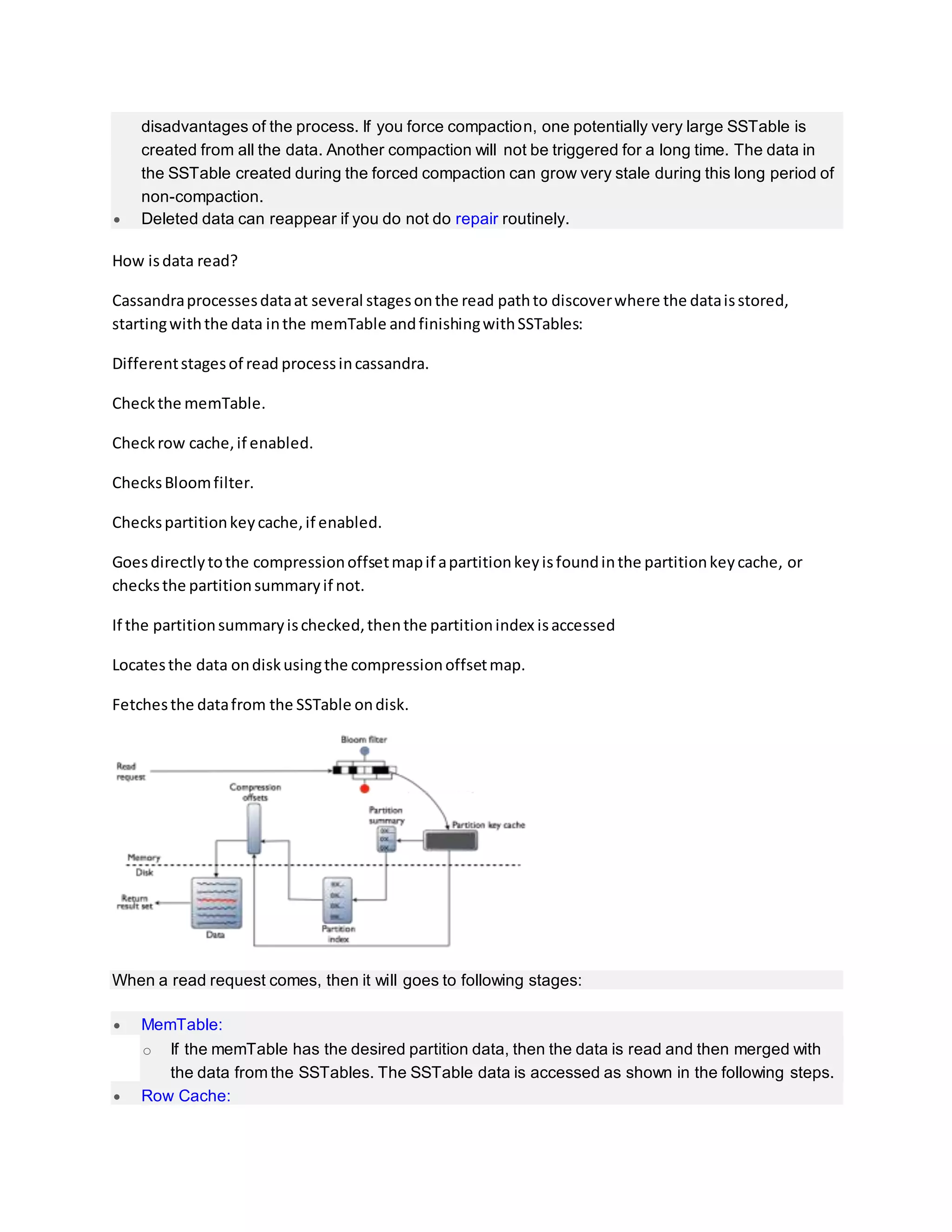 disadvantages of the process. If you force compaction, one potentially very large SSTable is
created from all the data. Another compaction will not be triggered for a long time. The data in
the SSTable created during the forced compaction can grow very stale during this long period of
non-compaction.
 Deleted data can reappear if you do not do repair routinely.
How isdata read?
Cassandraprocessesdataat several stagesonthe read pathto discoverwhere the dataisstored,
startingwiththe data inthe memTable andfinishingwithSSTables:
Differentstagesof read processincassandra.
Checkthe memTable.
Checkrow cache,if enabled.
ChecksBloomfilter.
Checkspartitionkeycache,if enabled.
Goesdirectlytothe compressionoffsetmapif apartitionkeyisfoundinthe partitionkeycache, or
checksthe partitionsummaryif not.
If the partitionsummaryischecked,thenthe partitionindex isaccessed
Locatesthe data ondiskusingthe compressionoffsetmap.
Fetchesthe datafrom the SSTable ondisk.
When a read request comes, then it will goes to following stages:
 MemTable:
o If the memTable has the desired partition data, then the data is read and then merged with
the data from the SSTables. The SSTable data is accessed as shown in the following steps.
 Row Cache:
 