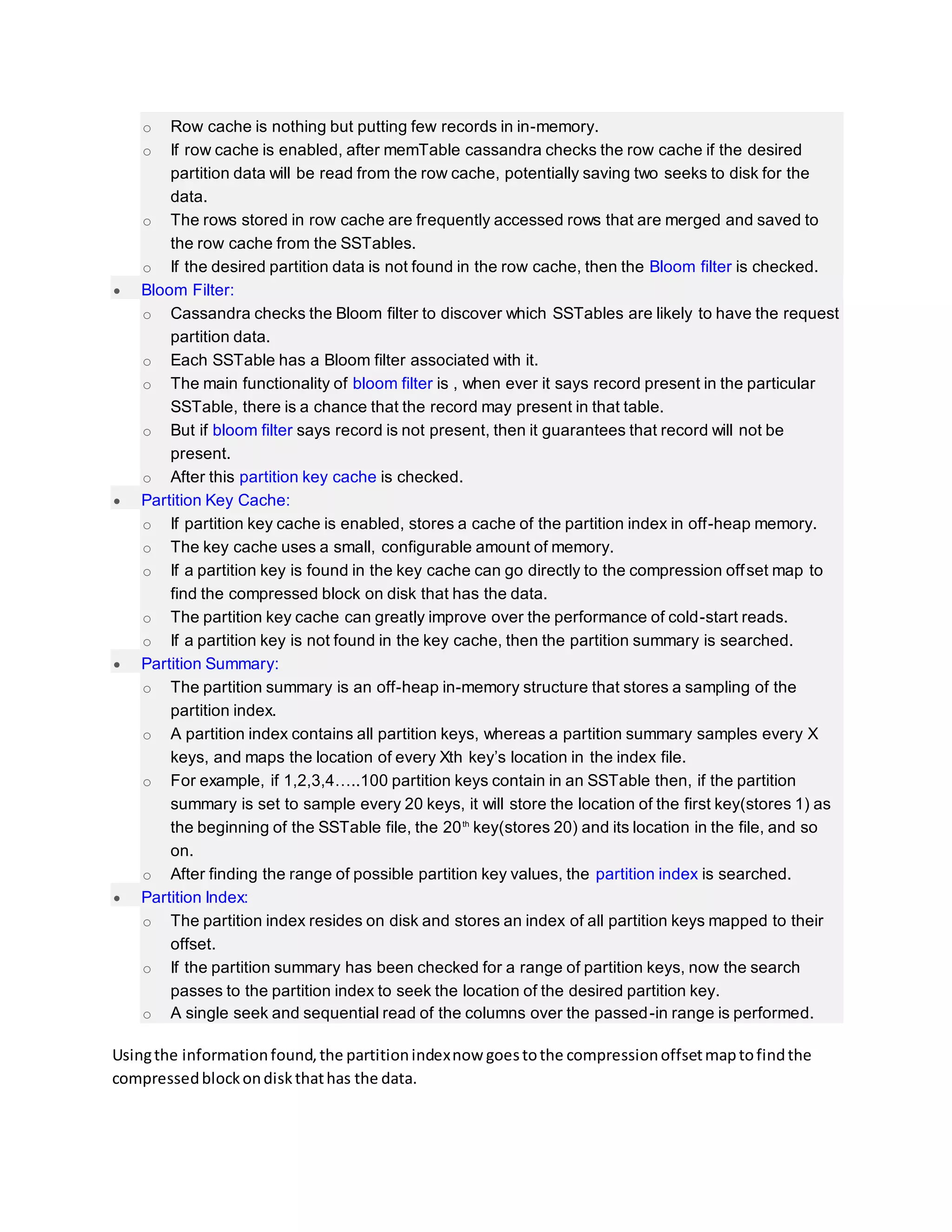 o Row cache is nothing but putting few records in in-memory.
o If row cache is enabled, after memTable cassandra checks the row cache if the desired
partition data will be read from the row cache, potentially saving two seeks to disk for the
data.
o The rows stored in row cache are frequently accessed rows that are merged and saved to
the row cache from the SSTables.
o If the desired partition data is not found in the row cache, then the Bloom filter is checked.
 Bloom Filter:
o Cassandra checks the Bloom filter to discover which SSTables are likely to have the request
partition data.
o Each SSTable has a Bloom filter associated with it.
o The main functionality of bloom filter is , when ever it says record present in the particular
SSTable, there is a chance that the record may present in that table.
o But if bloom filter says record is not present, then it guarantees that record will not be
present.
o After this partition key cache is checked.
 Partition Key Cache:
o If partition key cache is enabled, stores a cache of the partition index in off-heap memory.
o The key cache uses a small, configurable amount of memory.
o If a partition key is found in the key cache can go directly to the compression offset map to
find the compressed block on disk that has the data.
o The partition key cache can greatly improve over the performance of cold-start reads.
o If a partition key is not found in the key cache, then the partition summary is searched.
 Partition Summary:
o The partition summary is an off-heap in-memory structure that stores a sampling of the
partition index.
o A partition index contains all partition keys, whereas a partition summary samples every X
keys, and maps the location of every Xth key’s location in the index file.
o For example, if 1,2,3,4…..100 partition keys contain in an SSTable then, if the partition
summary is set to sample every 20 keys, it will store the location of the first key(stores 1) as
the beginning of the SSTable file, the 20th
key(stores 20) and its location in the file, and so
on.
o After finding the range of possible partition key values, the partition index is searched.
 Partition Index:
o The partition index resides on disk and stores an index of all partition keys mapped to their
offset.
o If the partition summary has been checked for a range of partition keys, now the search
passes to the partition index to seek the location of the desired partition key.
o A single seek and sequential read of the columns over the passed-in range is performed.
Usingthe informationfound,the partitionindexnow goestothe compressionoffsetmaptofindthe
compressedblockondiskthathas the data.
 