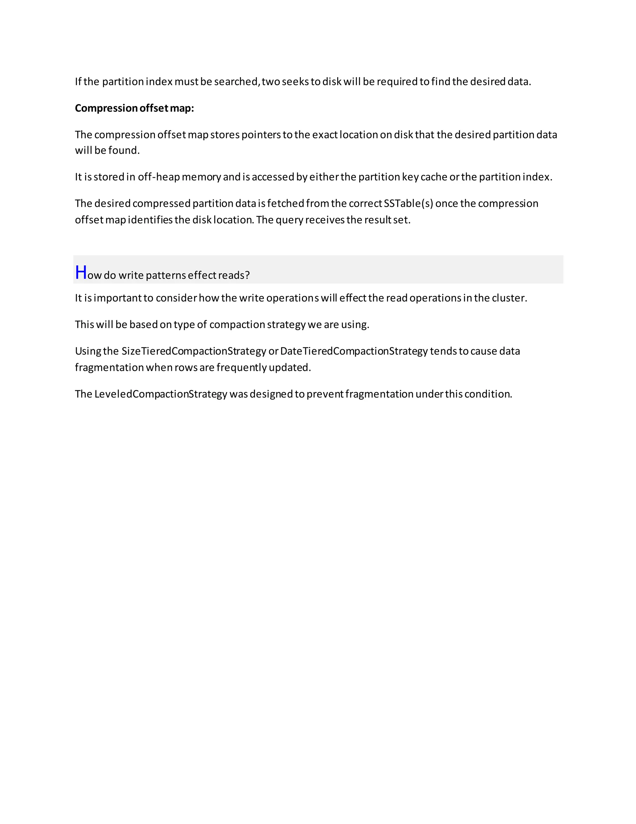 If the partitionindex mustbe searched,twoseekstodiskwill be requiredtofindthe desireddata.
Compressionoffsetmap:
The compressionoffsetmapstorespointerstothe exactlocationondiskthat the desiredpartitiondata
will be found.
It isstoredin off-heapmemoryandisaccessedbyeitherthe partitionkeycache orthe partitionindex.
The desiredcompressedpartitiondataisfetchedfromthe correctSSTable(s) once the compression
offsetmapidentifiesthe disklocation.The queryreceivesthe resultset.
Howdo write patternseffectreads?
It isimportantto considerhowthe write operationswill effectthe readoperationsinthe cluster.
Thiswill be basedontype of compactionstrategywe are using.
Usingthe SizeTieredCompactionStrategy orDateTieredCompactionStrategy tendstocause data
fragmentationwhenrowsare frequentlyupdated.
The LeveledCompactionStrategy wasdesignedtopreventfragmentationunderthiscondition.
 