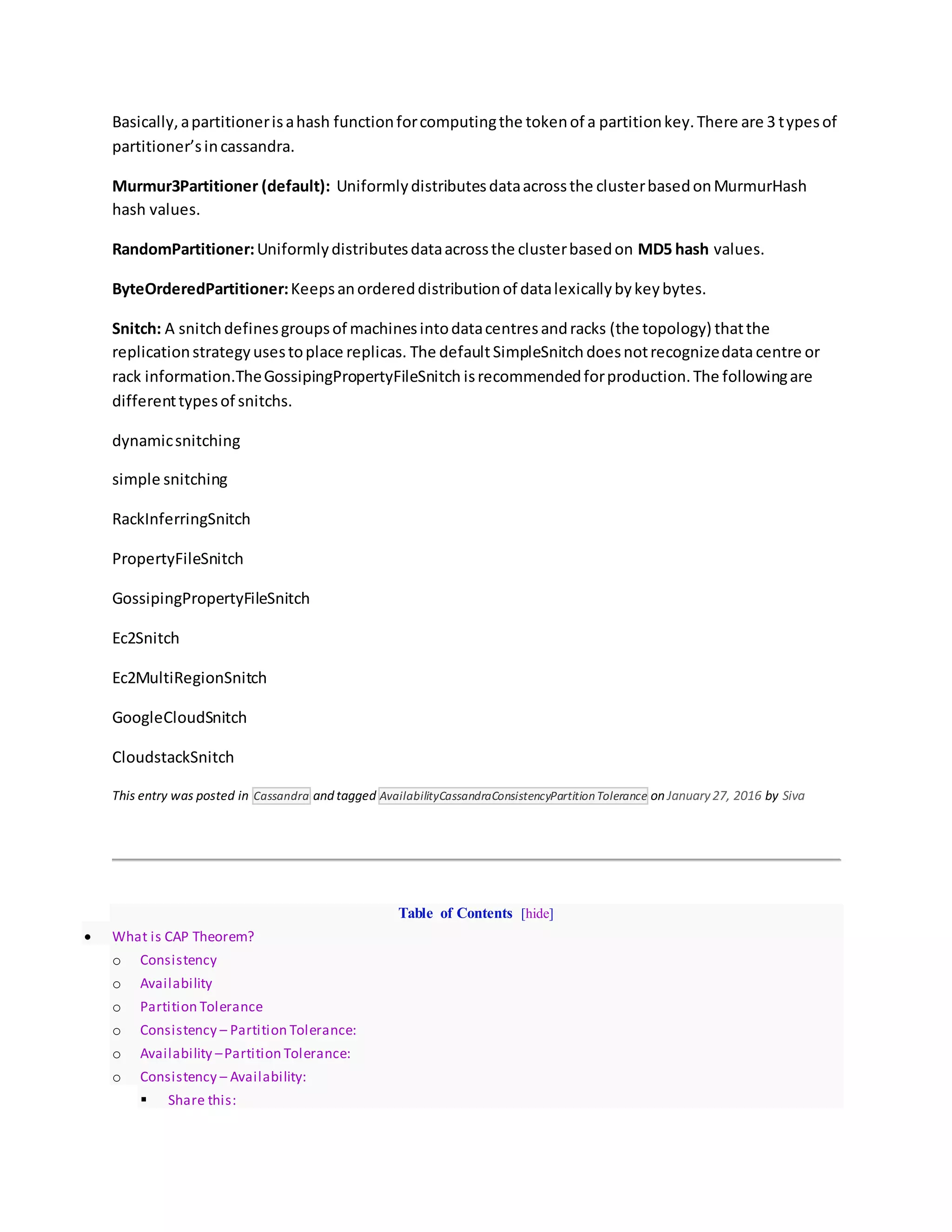 Basically,apartitionerisahash functionforcomputingthe tokenof a partitionkey.There are 3 typesof
partitioner’sincassandra.
Murmur3Partitioner (default): Uniformlydistributesdataacrossthe clusterbasedonMurmurHash
hash values.
RandomPartitioner:Uniformlydistributesdataacrossthe clusterbasedon MD5 hash values.
ByteOrderedPartitioner:Keepsanordereddistributionof datalexicallybykeybytes.
Snitch: A snitchdefinesgroupsof machinesintodatacentresandracks (the topology) thatthe
replicationstrategyusestoplace replicas. The defaultSimpleSnitch doesnotrecognizedatacentre or
rack information.TheGossipingPropertyFileSnitch isrecommendedforproduction.The followingare
differenttypesof snitchs.
dynamicsnitching
simple snitching
RackInferringSnitch
PropertyFileSnitch
GossipingPropertyFileSnitch
Ec2Snitch
Ec2MultiRegionSnitch
GoogleCloudSnitch
CloudstackSnitch
This entry was posted in Cassandra and tagged AvailabilityCassandraConsistencyPartitionTolerance on January27, 2016 by Siva
Table of Contents [hide]
 What is CAP Theorem?
o Consistency
o Availability
o Partition Tolerance
o Consistency – Partition Tolerance:
o Availability –Partition Tolerance:
o Consistency – Availability:
 Share this:
 
