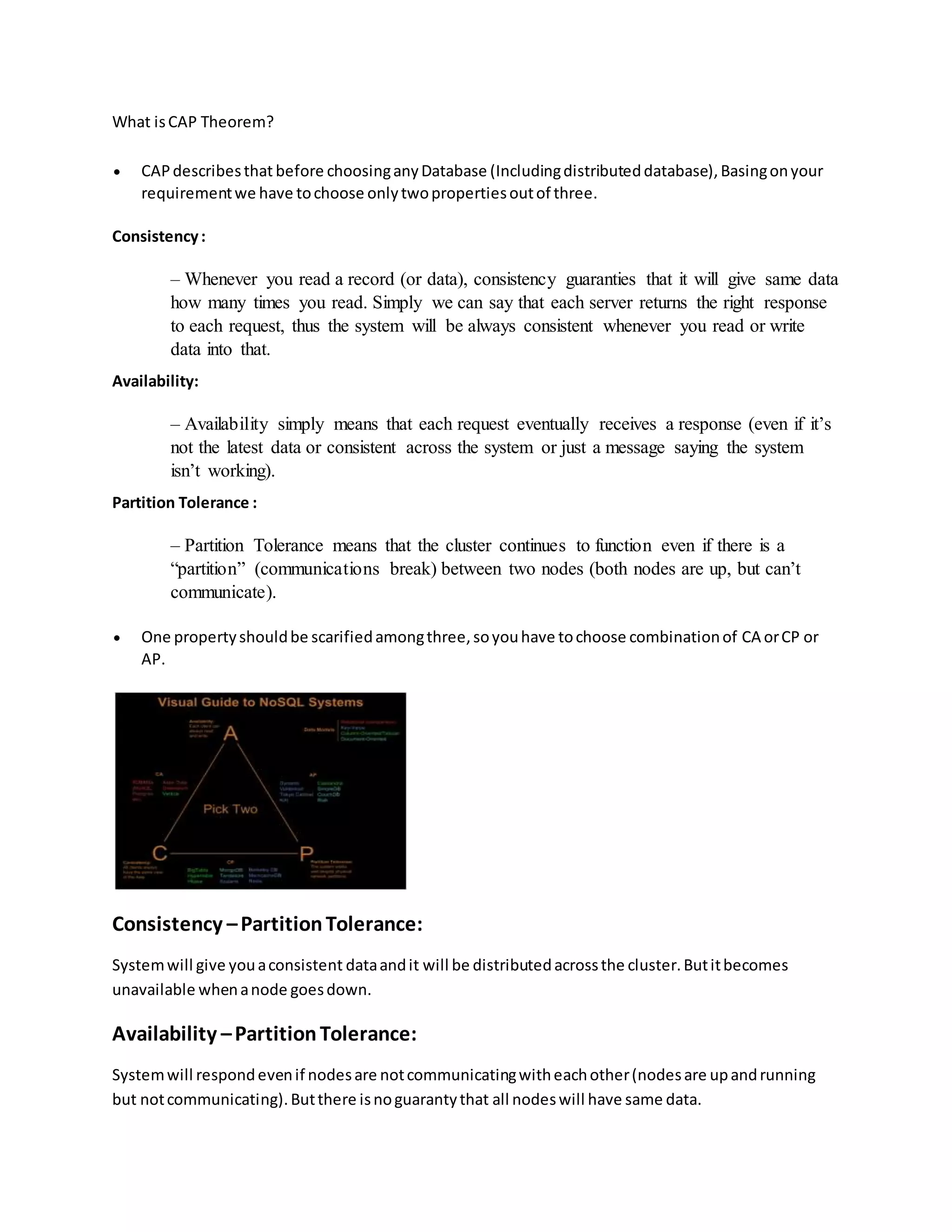 What isCAP Theorem?
 CAPdescribesthat before choosinganyDatabase (Includingdistributeddatabase),Basingonyour
requirementwe have tochoose onlytwopropertiesoutof three.
Consistency:
– Whenever you read a record (or data), consistency guaranties that it will give same data
how many times you read. Simply we can say that each server returns the right response
to each request, thus the system will be always consistent whenever you read or write
data into that.
Availability:
– Availability simply means that each request eventually receives a response (even if it’s
not the latest data or consistent across the system or just a message saying the system
isn’t working).
Partition Tolerance :
– Partition Tolerance means that the cluster continues to function even if there is a
“partition” (communications break) between two nodes (both nodes are up, but can’t
communicate).
 One propertyshouldbe scarifiedamongthree,soyouhave tochoose combinationof CA orCP or
AP.
Consistency –PartitionTolerance:
Systemwill give youaconsistent dataandit will be distributedacrossthe cluster.Butitbecomes
unavailable whenanode goesdown.
Availability –PartitionTolerance:
Systemwill respondevenif nodesare notcommunicatingwitheachother(nodesare upandrunning
but notcommunicating).Butthere isnoguarantythat all nodeswill have same data.
 