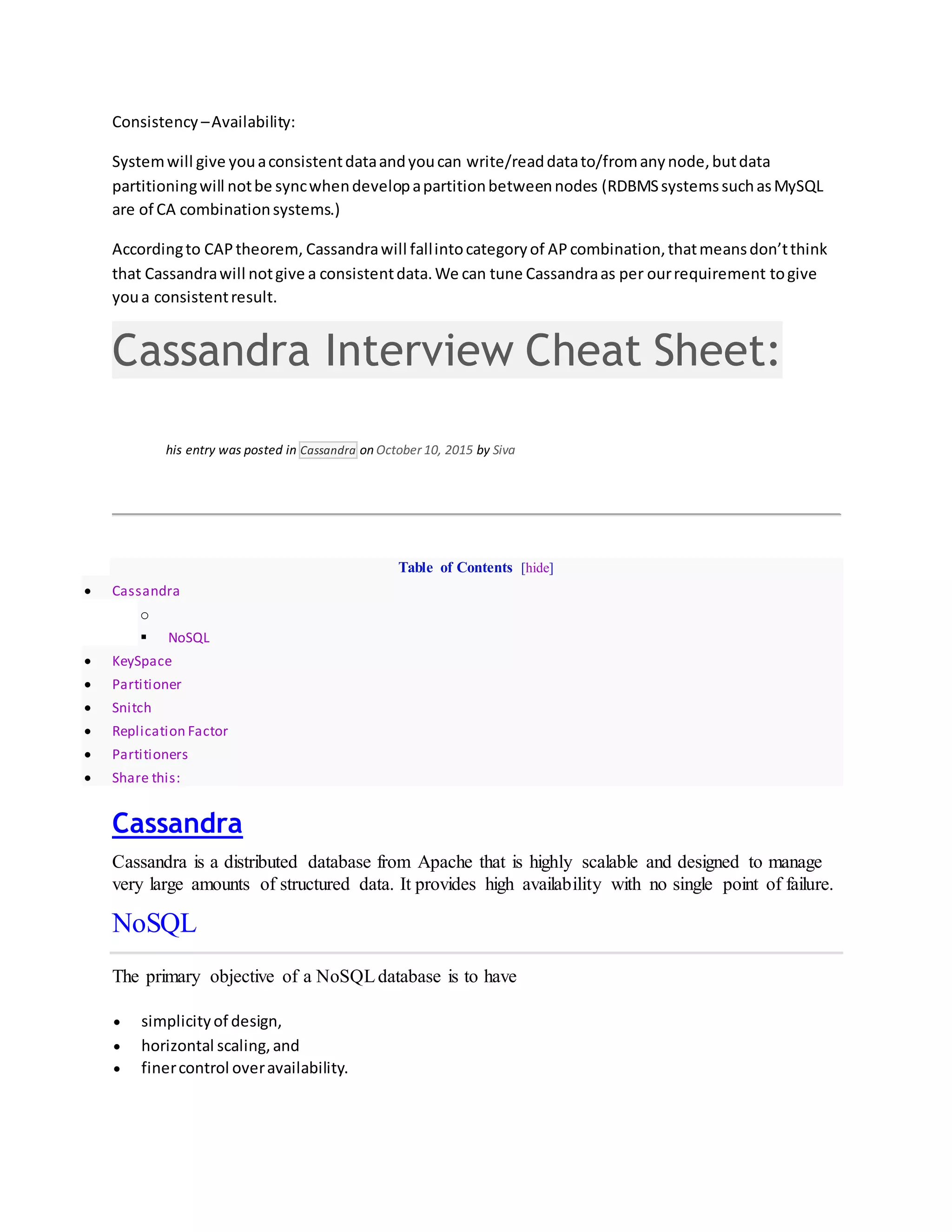 Consistency –Availability:
Systemwill give youaconsistentdataandyoucan write/readdatato/fromanynode,butdata
partitioningwill notbe syncwhendevelopapartitionbetweennodes (RDBMSsystemssuchasMySQL
are of CA combinationsystems.)
Accordingto CAPtheorem, Cassandrawill fallintocategoryof AP combination,thatmeansdon’tthink
that Cassandrawill notgive a consistentdata.We can tune Cassandraas per ourrequirement togive
youa consistentresult.
Cassandra Interview Cheat Sheet:
his entry was posted in Cassandra on October 10, 2015 by Siva
Table of Contents [hide]
 Cassandra
o
 NoSQL
 KeySpace
 Partitioner
 Snitch
 Replication Factor
 Partitioners
 Share this:
Cassandra
Cassandra is a distributed database from Apache that is highly scalable and designed to manage
very large amounts of structured data. It provides high availability with no single point of failure.
NoSQL
The primary objective of a NoSQLdatabase is to have
 simplicityof design,
 horizontal scaling,and
 finercontrol overavailability.
 