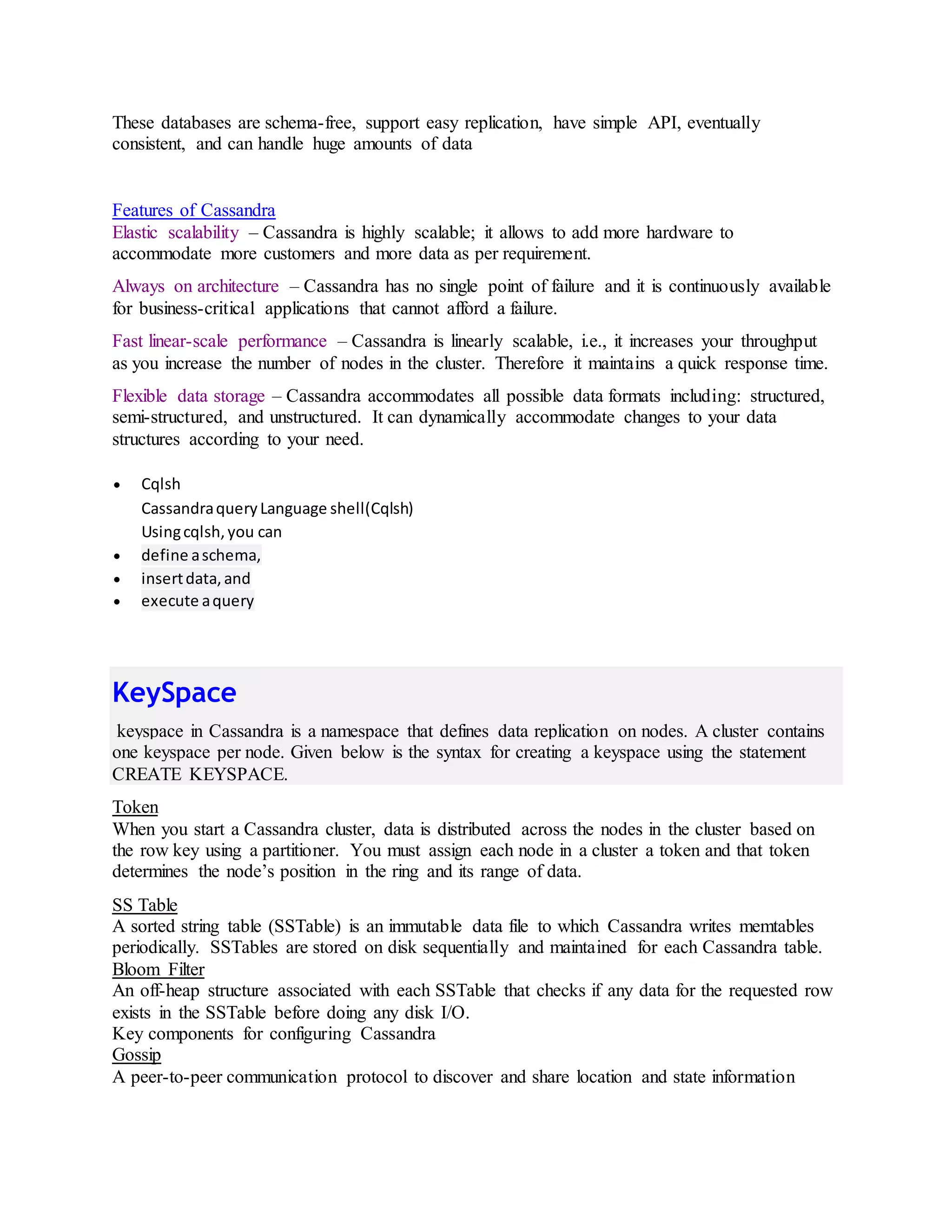 These databases are schema-free, support easy replication, have simple API, eventually
consistent, and can handle huge amounts of data
Features of Cassandra
Elastic scalability – Cassandra is highly scalable; it allows to add more hardware to
accommodate more customers and more data as per requirement.
Always on architecture – Cassandra has no single point of failure and it is continuously available
for business-critical applications that cannot afford a failure.
Fast linear-scale performance – Cassandra is linearly scalable, i.e., it increases your throughput
as you increase the number of nodes in the cluster. Therefore it maintains a quick response time.
Flexible data storage – Cassandra accommodates all possible data formats including: structured,
semi-structured, and unstructured. It can dynamically accommodate changes to your data
structures according to your need.
 Cqlsh
CassandraqueryLanguage shell(Cqlsh)
Usingcqlsh,you can
 define aschema,
 insertdata,and
 execute aquery
KeySpace
keyspace in Cassandra is a namespace that defines data replication on nodes. A cluster contains
one keyspace per node. Given below is the syntax for creating a keyspace using the statement
CREATE KEYSPACE.
Token
When you start a Cassandra cluster, data is distributed across the nodes in the cluster based on
the row key using a partitioner. You must assign each node in a cluster a token and that token
determines the node’s position in the ring and its range of data.
SS Table
A sorted string table (SSTable) is an immutable data file to which Cassandra writes memtables
periodically. SSTables are stored on disk sequentially and maintained for each Cassandra table.
Bloom Filter
An off-heap structure associated with each SSTable that checks if any data for the requested row
exists in the SSTable before doing any disk I/O.
Key components for configuring Cassandra
Gossip
A peer-to-peer communication protocol to discover and share location and state information
 