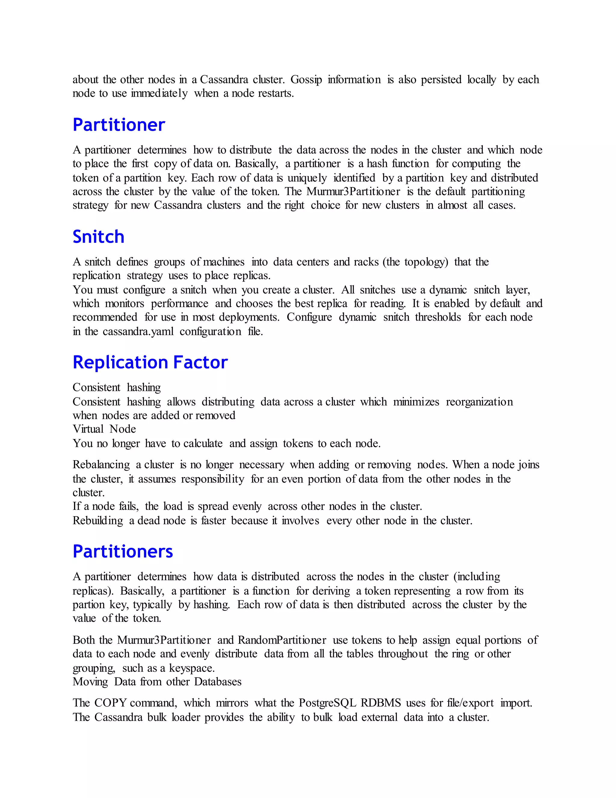 about the other nodes in a Cassandra cluster. Gossip information is also persisted locally by each
node to use immediately when a node restarts.
Partitioner
A partitioner determines how to distribute the data across the nodes in the cluster and which node
to place the first copy of data on. Basically, a partitioner is a hash function for computing the
token of a partition key. Each row of data is uniquely identified by a partition key and distributed
across the cluster by the value of the token. The Murmur3Partitioner is the default partitioning
strategy for new Cassandra clusters and the right choice for new clusters in almost all cases.
Snitch
A snitch defines groups of machines into data centers and racks (the topology) that the
replication strategy uses to place replicas.
You must configure a snitch when you create a cluster. All snitches use a dynamic snitch layer,
which monitors performance and chooses the best replica for reading. It is enabled by default and
recommended for use in most deployments. Configure dynamic snitch thresholds for each node
in the cassandra.yaml configuration file.
Replication Factor
Consistent hashing
Consistent hashing allows distributing data across a cluster which minimizes reorganization
when nodes are added or removed
Virtual Node
You no longer have to calculate and assign tokens to each node.
Rebalancing a cluster is no longer necessary when adding or removing nodes. When a node joins
the cluster, it assumes responsibility for an even portion of data from the other nodes in the
cluster.
If a node fails, the load is spread evenly across other nodes in the cluster.
Rebuilding a dead node is faster because it involves every other node in the cluster.
Partitioners
A partitioner determines how data is distributed across the nodes in the cluster (including
replicas). Basically, a partitioner is a function for deriving a token representing a row from its
partion key, typically by hashing. Each row of data is then distributed across the cluster by the
value of the token.
Both the Murmur3Partitioner and RandomPartitioner use tokens to help assign equal portions of
data to each node and evenly distribute data from all the tables throughout the ring or other
grouping, such as a keyspace.
Moving Data from other Databases
The COPY command, which mirrors what the PostgreSQL RDBMS uses for file/export import.
The Cassandra bulk loader provides the ability to bulk load external data into a cluster.
 