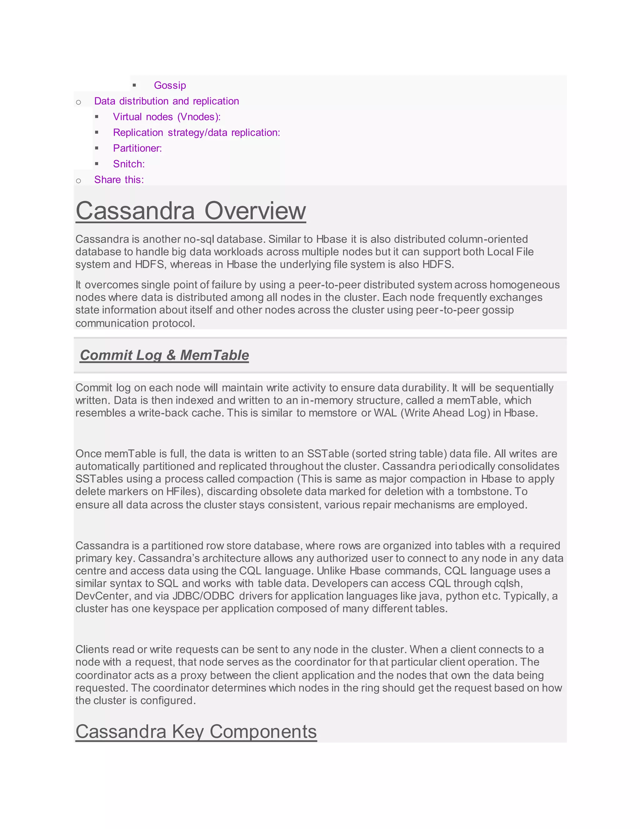  Gossip
o Data distribution and replication
 Virtual nodes (Vnodes):
 Replication strategy/data replication:
 Partitioner:
 Snitch:
o Share this:
Cassandra Overview
Cassandra is another no-sql database. Similar to Hbase it is also distributed column-oriented
database to handle big data workloads across multiple nodes but it can support both Local File
system and HDFS, whereas in Hbase the underlying file system is also HDFS.
It overcomes single point of failure by using a peer-to-peer distributed system across homogeneous
nodes where data is distributed among all nodes in the cluster. Each node frequently exchanges
state information about itself and other nodes across the cluster using peer-to-peer gossip
communication protocol.
Commit Log & MemTable
Commit log on each node will maintain write activity to ensure data durability. It will be sequentially
written. Data is then indexed and written to an in-memory structure, called a memTable, which
resembles a write-back cache. This is similar to memstore or WAL (Write Ahead Log) in Hbase.
Once memTable is full, the data is written to an SSTable (sorted string table) data file. All writes are
automatically partitioned and replicated throughout the cluster. Cassandra periodically consolidates
SSTables using a process called compaction (This is same as major compaction in Hbase to apply
delete markers on HFiles), discarding obsolete data marked for deletion with a tombstone. To
ensure all data across the cluster stays consistent, various repair mechanisms are employed.
Cassandra is a partitioned row store database, where rows are organized into tables with a required
primary key. Cassandra’s architecture allows any authorized user to connect to any node in any data
centre and access data using the CQL language. Unlike Hbase commands, CQL language uses a
similar syntax to SQL and works with table data. Developers can access CQL through cqlsh,
DevCenter, and via JDBC/ODBC drivers for application languages like java, python etc. Typically, a
cluster has one keyspace per application composed of many different tables.
Clients read or write requests can be sent to any node in the cluster. When a client connects to a
node with a request, that node serves as the coordinator for that particular client operation. The
coordinator acts as a proxy between the client application and the nodes that own the data being
requested. The coordinator determines which nodes in the ring should get the request based on how
the cluster is configured.
Cassandra Key Components
 