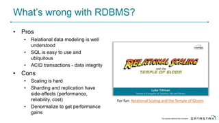 What’s wrong with RDBMS?
• Pros
• Relational data modeling is well
understood
• SQL is easy to use and
ubiquitous
• ACID transactions - data integrity
• Cons
• Scaling is hard
• Sharding and replication have
side-effects (performance,
reliability, cost)
• Denormalize to get performance
gains
For fun: Relational Scaling and the Temple of Gloom
 