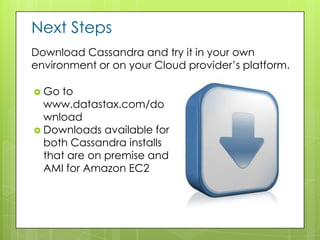Next Steps
Download Cassandra and try it in your own
environment or on your Cloud provider’s platform.

 Go to
  www.datastax.com/do
  wnload
 Downloads available for
  both Cassandra installs
  that are on premise and
  AMI for Amazon EC2
 