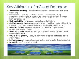 Key Attributes of a Cloud Database
   Transparent elasticity – can add and subtract nodes online with load
    balancing
   Transparent scalability – addition of nodes increases both (1)
    performance throughput; (2)ability to handle Big Data and maintain
    high performance
   High availability – always up; no single point of failure
   Multi-geography/zone aware – able to span multiple geographies, data
    centers, and cloud provider zones. Can read/write to any node
   Data redundancy – data is protected via multiple copies held at
    different physical locations
   Dynamic schema – able to manage structured, semi-structured, and
    unstructured data
   Simple manageability – easy to administer a logical database across
    many nodes
   Software support – supports popular public and private Cloud providers
   Low cost – won’t break the bank
 