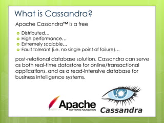 What is Cassandra?
Apache Cassandra™ is a free
   Distributed…
   High performance…
   Extremely scalable…
   Fault tolerant (i.e. no single point of failure)…

post-relational database solution. Cassandra can serve
as both real-time datastore for online/transactional
applications, and as a read-intensive database for
business intelligence systems.
 