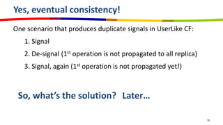Yes, eventual consistency!
One scenario that produces duplicate signals in UserLike CF:
   1. Signal
   2. De-signal (1st operation is not propagated to all replica)
   3. Signal, again (1st operation is not propagated yet!)



 So, what’s the solution? Later…

                                                                   15
 