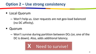 Option 2 – Use strong consistency

 Local Quorum
  – Won’t help us. User requests are not geo-load balanced
    (no DC affinity).
 Quorum
  – Won’t survive during partition between DCs (or, one of the
    DC is down). Also, adds additional latency.

              X      Need to survive!
                                                             26
 