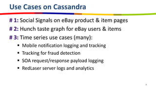 Use Cases on Cassandra
      Social Signals on eBay product & item pages
      Hunch taste graph for eBay users & items
      Time series use cases (many):
     Mobile notification logging and tracking
     Tracking for fraud detection
     SOA request/response payload logging
     RedLaser server logs and analytics

                                                    7
 