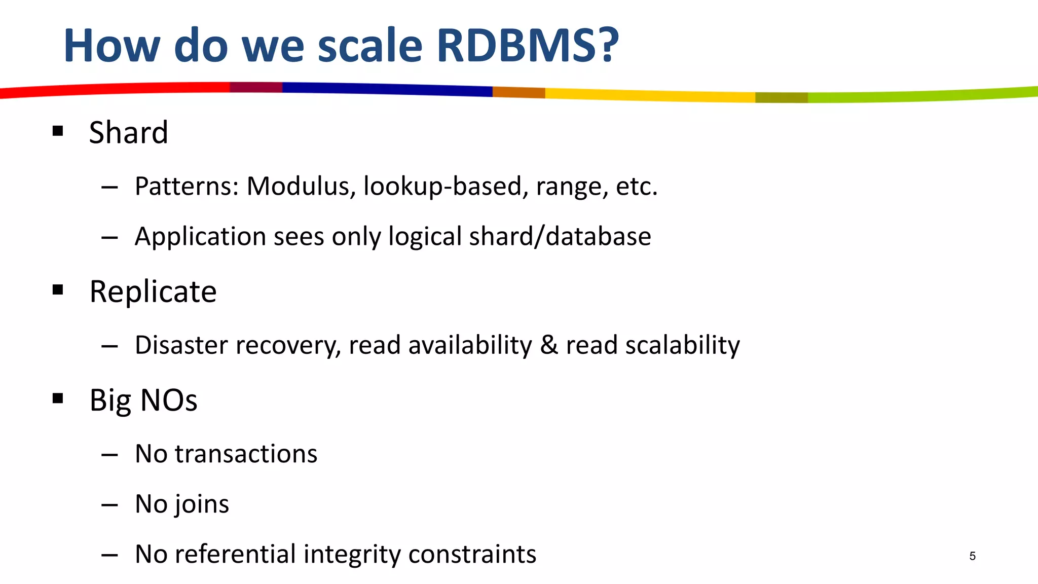 How do we scale RDBMS?
 Shard
– Patterns: Modulus, lookup-based, range, etc.
– Application sees only logical shard/database
 Replicate
– Disaster recovery, read availability & read scalability
 Big NOs
– No transactions
– No joins
– No referential integrity constraints 5
 