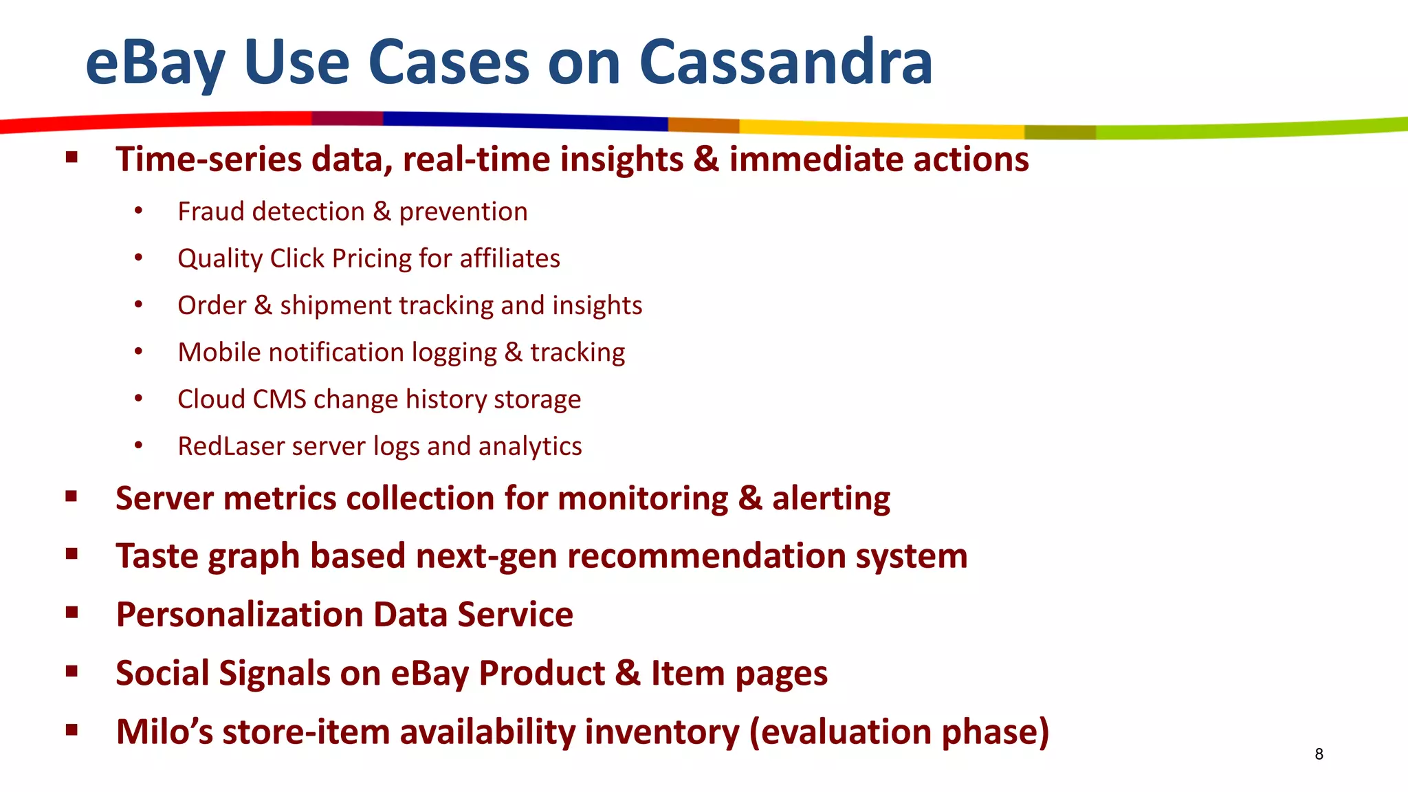 eBay Use Cases on Cassandra
 Time-series data, real-time insights & immediate actions
• Fraud detection & prevention
• Quality Click Pricing for affiliates
• Order & shipment tracking and insights
• Mobile notification logging & tracking
• Cloud CMS change history storage
• RedLaser server logs and analytics
 Server metrics collection for monitoring & alerting
 Taste graph based next-gen recommendation system
 Personalization Data Service
 Social Signals on eBay Product & Item pages
 Milo’s store-item availability inventory (evaluation phase) 8
 