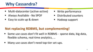 Why Cassandra?
 Multi-datacenter (active-active)
 Always Available - No SPOF
 Easy to scale up & down
6
 Write performance
 Distributed counters
 Hadoop support
Not replacing RDBMS, but complementing!
 Some use cases don’t fit well in RDBMS - sparse data, big data,
flexible schema, real-time analytics, …
 Many use cases don’t need top-tier set-ups.
 