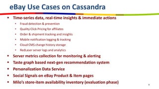 eBay Use Cases on Cassandra
 Time-series data, real-time insights & immediate actions
• Fraud detection & prevention
• Quality Click Pricing for affiliates
• Order & shipment tracking and insights
• Mobile notification logging & tracking
• Cloud CMS change history storage
• RedLaser server logs and analytics
 Server metrics collection for monitoring & alerting
 Taste graph based next-gen recommendation system
 Personalization Data Service
 Social Signals on eBay Product & Item pages
 Milo’s store-item availability inventory (evaluation phase) 8
 