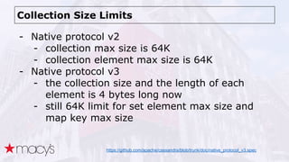 Collection Size Limits
- Native protocol v2
- collection max size is 64K
- collection element max size is 64K
- Native protocol v3
- the collection size and the length of each
element is 4 bytes long now
- still 64K limit for set element max size and
map key max size
https://github.com/apache/cassandra/blob/trunk/doc/native_protocol_v3.spec
 