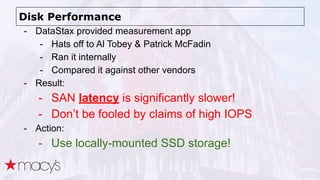 Disk Performance
- DataStax provided measurement app
- Hats off to Al Tobey & Patrick McFadin
- Ran it internally
- Compared it against other vendors
- Result:
- SAN latency is significantly slower!
- Don’t be fooled by claims of high IOPS
- Action:
- Use locally-mounted SSD storage!
 