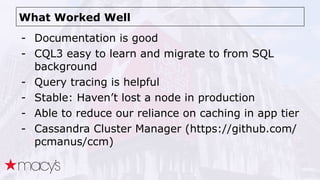 What Worked Well
- Documentation is good
- CQL3 easy to learn and migrate to from SQL
background
- Query tracing is helpful
- Stable: Haven’t lost a node in production
- Able to reduce our reliance on caching in app tier
- Cassandra Cluster Manager (https://github.com/
pcmanus/ccm)
 