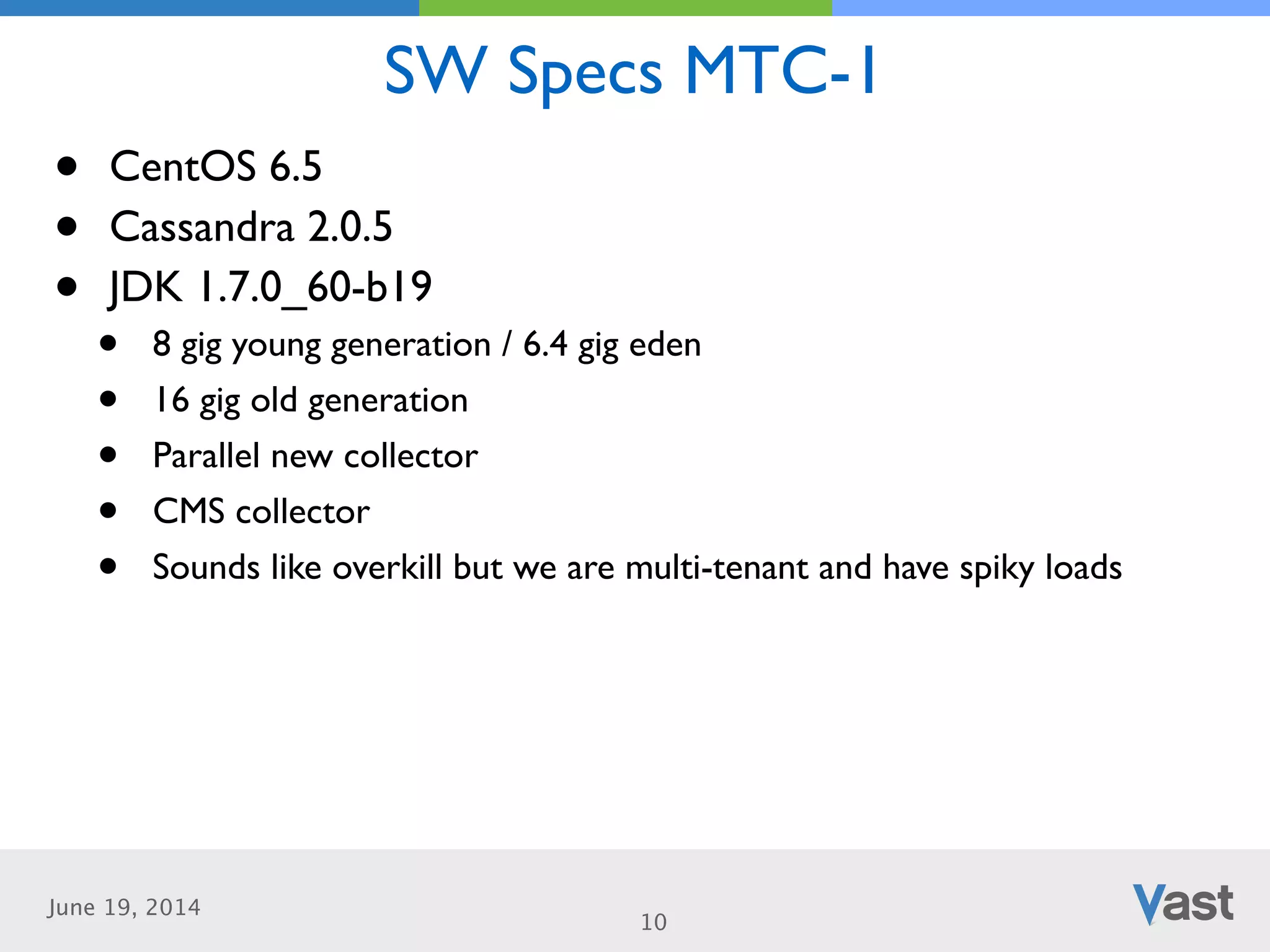 June 19, 2014
SW Specs MTC-1
10
• CentOS 6.5	

• Cassandra 2.0.5	

• JDK 1.7.0_60-b19	

• 8 gig young generation / 6.4 gig eden	

• 16 gig old generation	

• Parallel new collector	

• CMS collector	

• Sounds like overkill but we are multi-tenant and have spiky loads
 