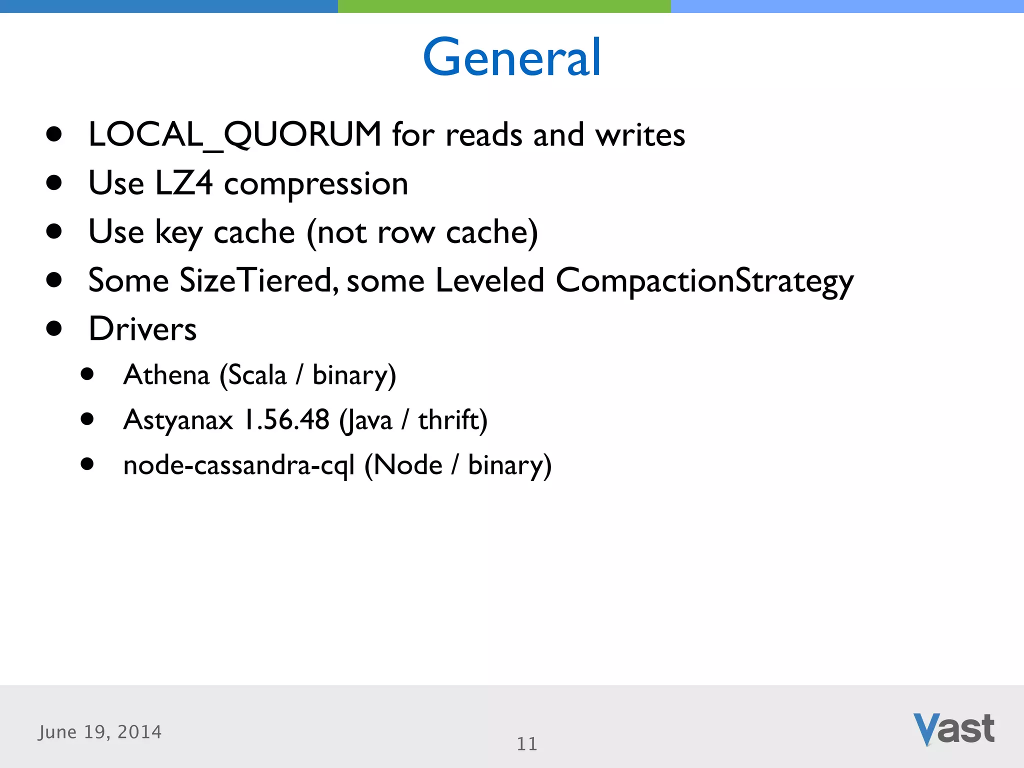 June 19, 2014
General
11
• LOCAL_QUORUM for reads and writes	

• Use LZ4 compression	

• Use key cache (not row cache)	

• Some SizeTiered, some Leveled CompactionStrategy	

• Drivers	

• Athena (Scala / binary)	

• Astyanax 1.56.48 (Java / thrift)	

• node-cassandra-cql (Node / binary)
 