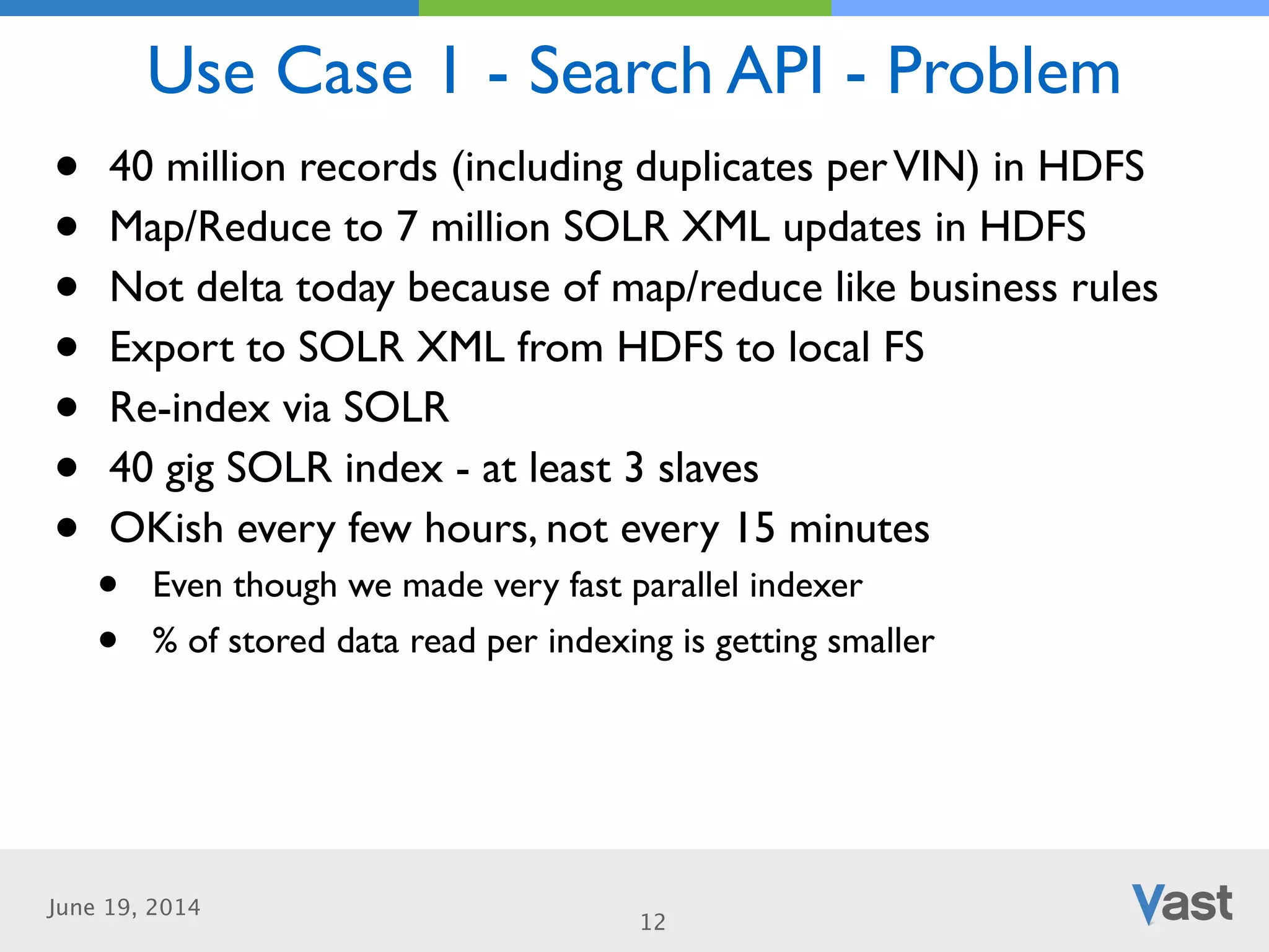 June 19, 2014
Use Case 1 - Search API - Problem
12
• 40 million records (including duplicates perVIN) in HDFS	

• Map/Reduce to 7 million SOLR XML updates in HDFS	

• Not delta today because of map/reduce like business rules	

• Export to SOLR XML from HDFS to local FS	

• Re-index via SOLR	

• 40 gig SOLR index - at least 3 slaves	

• OKish every few hours, not every 15 minutes	

• Even though we made very fast parallel indexer	

• % of stored data read per indexing is getting smaller
 