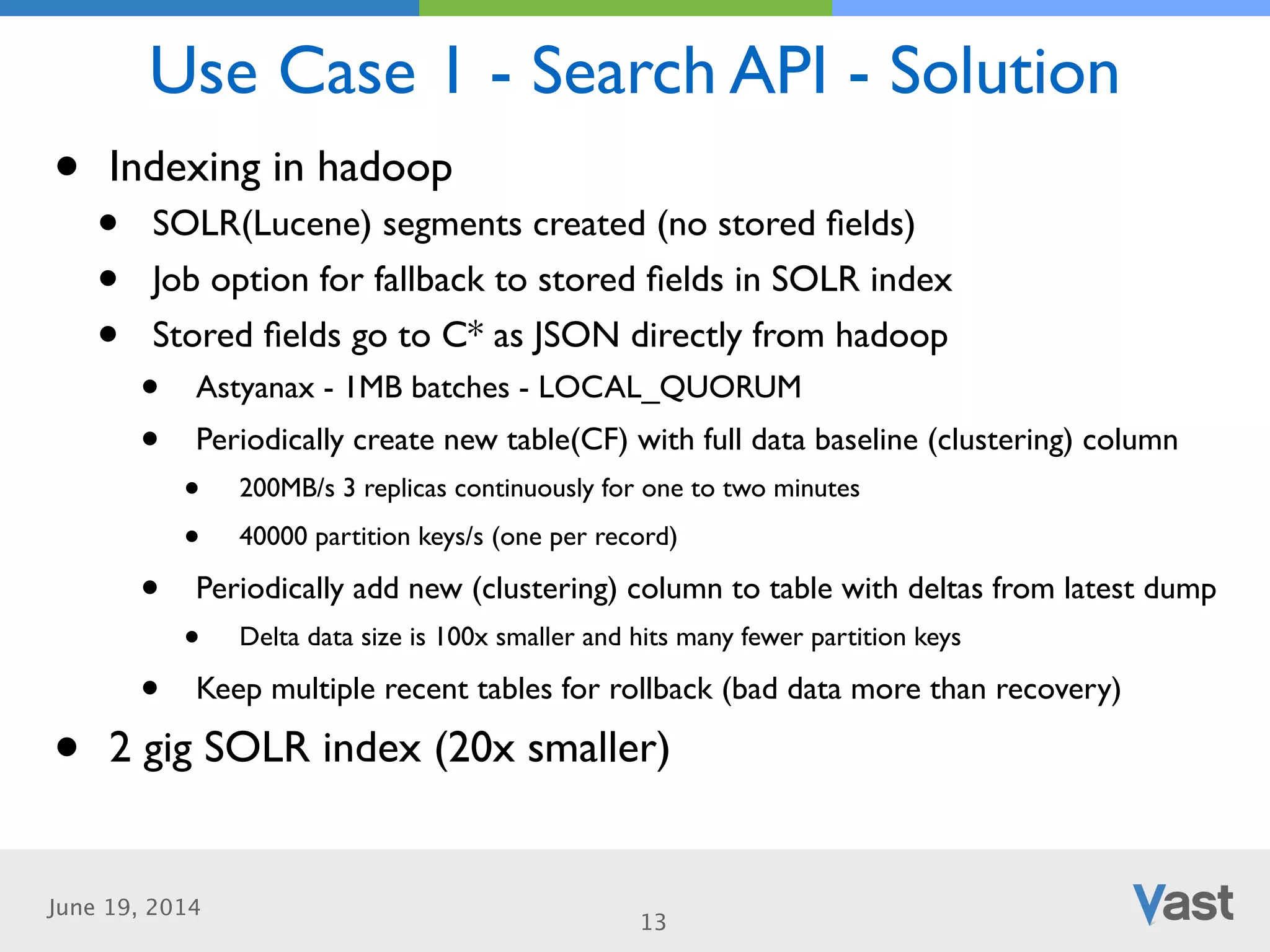 June 19, 2014
Use Case 1 - Search API - Solution
13
• Indexing in hadoop	

• SOLR(Lucene) segments created (no stored ﬁelds)	

• Job option for fallback to stored ﬁelds in SOLR index	

• Stored ﬁelds go to C* as JSON directly from hadoop	

• Astyanax - 1MB batches - LOCAL_QUORUM	

• Periodically create new table(CF) with full data baseline (clustering) column	

• 200MB/s 3 replicas continuously for one to two minutes	

• 40000 partition keys/s (one per record)	

• Periodically add new (clustering) column to table with deltas from latest dump	

• Delta data size is 100x smaller and hits many fewer partition keys	

• Keep multiple recent tables for rollback (bad data more than recovery)	

• 2 gig SOLR index (20x smaller)
 