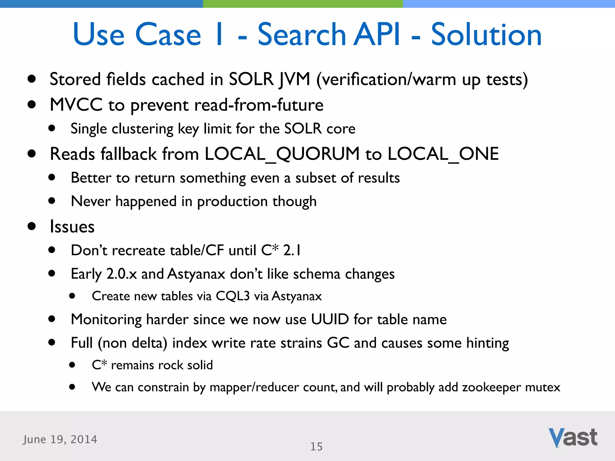 June 19, 2014
Use Case 1 - Search API - Solution
15
• Stored ﬁelds cached in SOLR JVM (veriﬁcation/warm up tests)	

• MVCC to prevent read-from-future	

• Single clustering key limit for the SOLR core	

• Reads fallback from LOCAL_QUORUM to LOCAL_ONE	

• Better to return something even a subset of results	

• Never happened in production though	

• Issues	

• Don’t recreate table/CF until C* 2.1	

• Early 2.0.x and Astyanax don’t like schema changes	

• Create new tables via CQL3 via Astyanax	

• Monitoring harder since we now use UUID for table name	

• Full (non delta) index write rate strains GC and causes some hinting	

• C* remains rock solid	

• We can constrain by mapper/reducer count, and will probably add zookeeper mutex
 