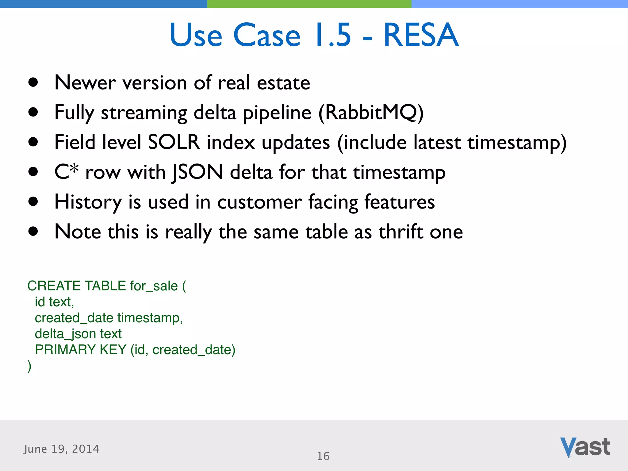 June 19, 2014
Use Case 1.5 - RESA
16
• Newer version of real estate	

• Fully streaming delta pipeline (RabbitMQ)	

• Field level SOLR index updates (include latest timestamp)	

• C* row with JSON delta for that timestamp	

• History is used in customer facing features	

• Note this is really the same table as thrift one
CREATE TABLE for_sale (!
id text,!
created_date timestamp,!
delta_json text!
PRIMARY KEY (id, created_date)!
) !
 