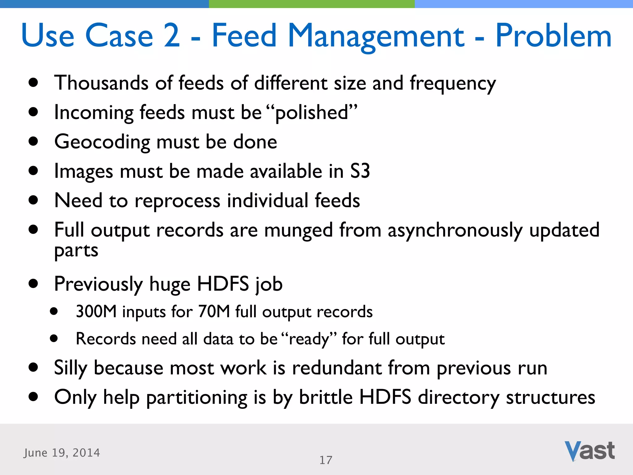 June 19, 2014
Use Case 2 - Feed Management - Problem
17
• Thousands of feeds of different size and frequency	

• Incoming feeds must be “polished”	

• Geocoding must be done	

• Images must be made available in S3	

• Need to reprocess individual feeds	

• Full output records are munged from asynchronously updated
parts	

• Previously huge HDFS job	

• 300M inputs for 70M full output records	

• Records need all data to be “ready” for full output	

• Silly because most work is redundant from previous run	

• Only help partitioning is by brittle HDFS directory structures
 