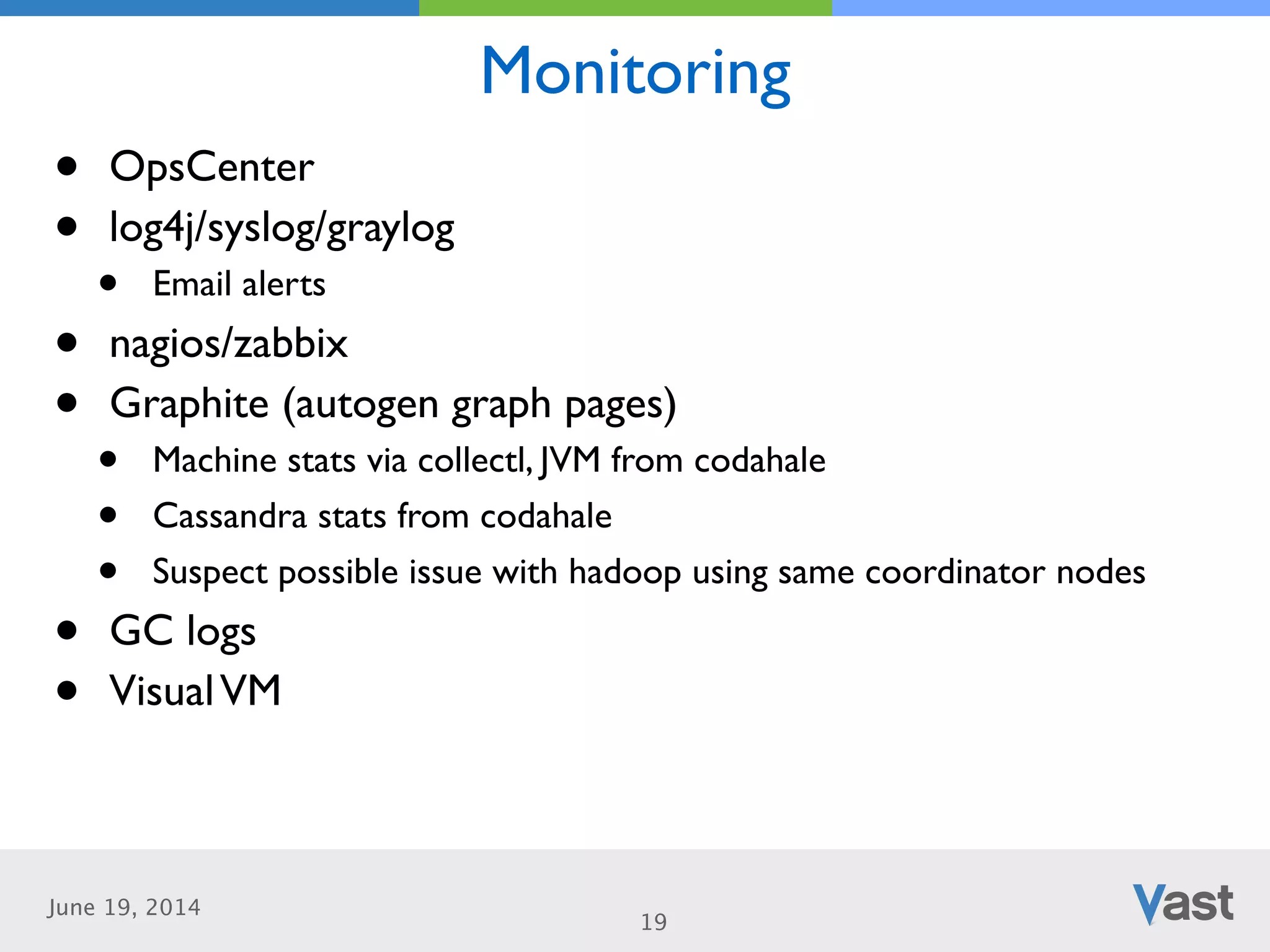 June 19, 2014
Monitoring
19
• OpsCenter	

• log4j/syslog/graylog	

• Email alerts	

• nagios/zabbix	

• Graphite (autogen graph pages)	

• Machine stats via collectl, JVM from codahale	

• Cassandra stats from codahale	

• Suspect possible issue with hadoop using same coordinator nodes	

• GC logs	

• VisualVM
 