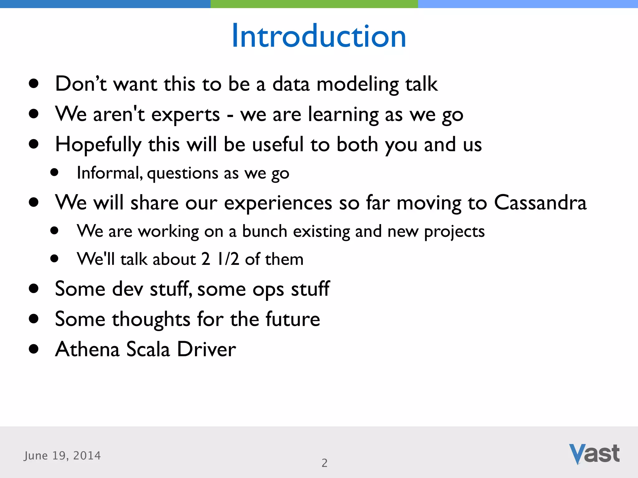 June 19, 2014
Introduction
2
• Don’t want this to be a data modeling talk	

• We aren't experts - we are learning as we go	

• Hopefully this will be useful to both you and us	

• Informal, questions as we go	

• We will share our experiences so far moving to Cassandra	

• We are working on a bunch existing and new projects	

• We'll talk about 2 1/2 of them	

• Some dev stuff, some ops stuff	

• Some thoughts for the future	

• Athena Scala Driver
 