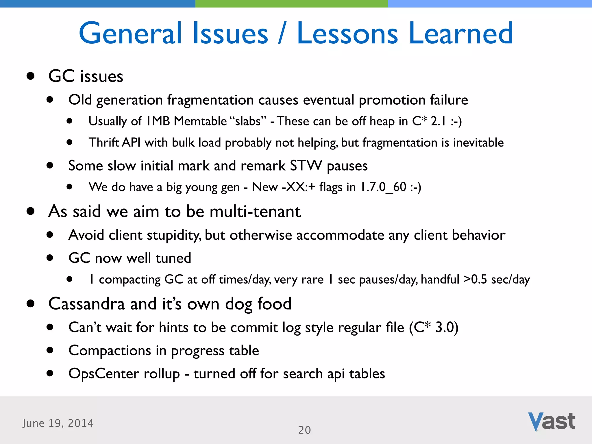 June 19, 2014
General Issues / Lessons Learned
20
• GC issues	

• Old generation fragmentation causes eventual promotion failure	

• Usually of 1MB Memtable “slabs” - These can be off heap in C* 2.1 :-)	

• Thrift API with bulk load probably not helping, but fragmentation is inevitable	

• Some slow initial mark and remark STW pauses	

• We do have a big young gen - New -XX:+ ﬂags in 1.7.0_60 :-)	

• As said we aim to be multi-tenant	

• Avoid client stupidity, but otherwise accommodate any client behavior	

• GC now well tuned 	

• 1 compacting GC at off times/day, very rare 1 sec pauses/day, handful >0.5 sec/day	

• Cassandra and it’s own dog food	

• Can’t wait for hints to be commit log style regular ﬁle (C* 3.0)	

• Compactions in progress table	

• OpsCenter rollup - turned off for search api tables
 
