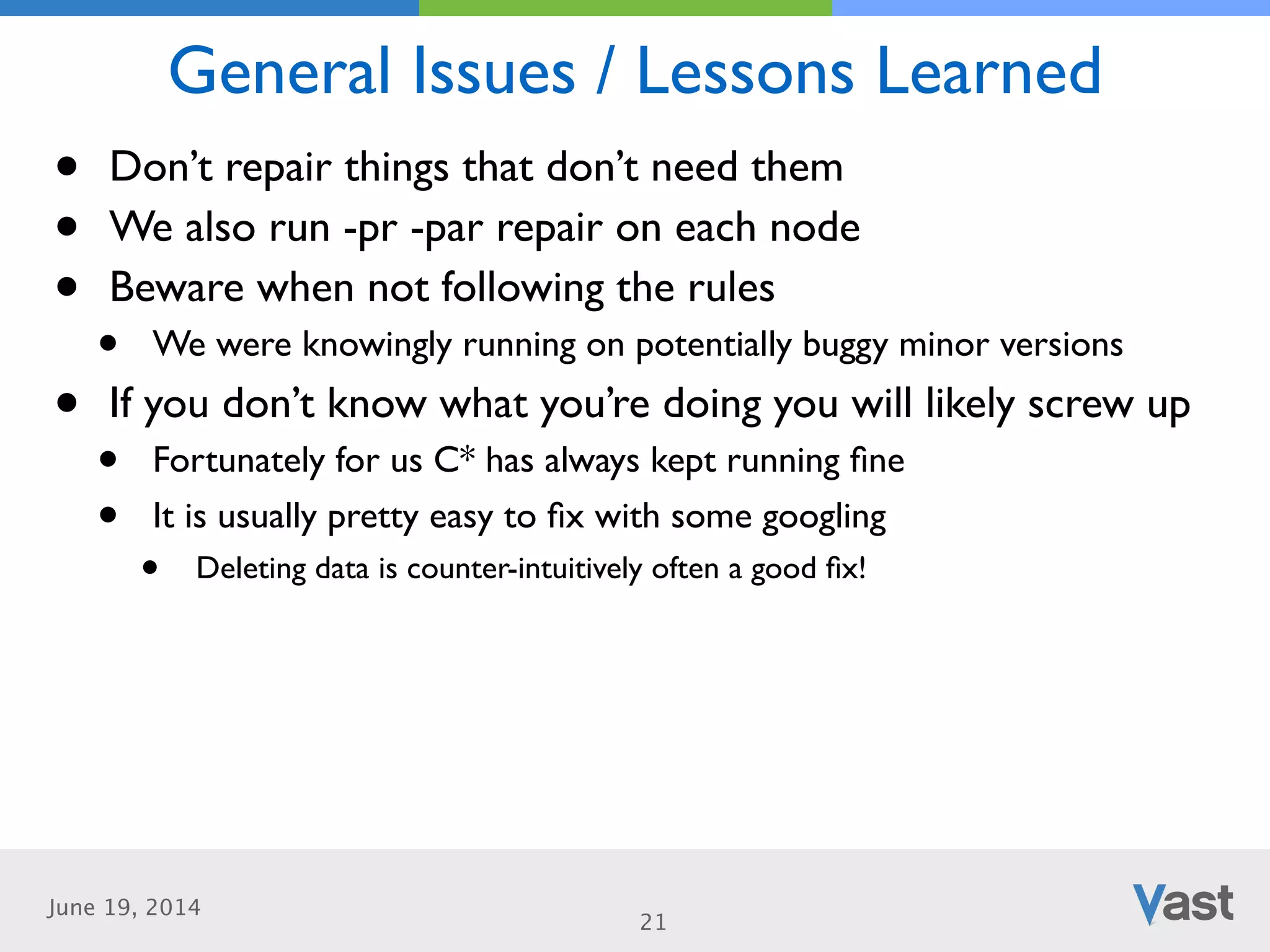June 19, 2014
General Issues / Lessons Learned
21
• Don’t repair things that don’t need them	

• We also run -pr -par repair on each node	

• Beware when not following the rules	

• We were knowingly running on potentially buggy minor versions	

• If you don’t know what you’re doing you will likely screw up	

• Fortunately for us C* has always kept running ﬁne	

• It is usually pretty easy to ﬁx with some googling	

• Deleting data is counter-intuitively often a good ﬁx!
 