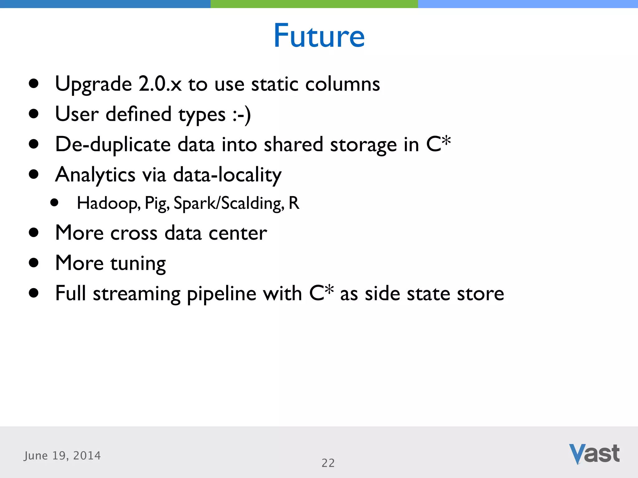 June 19, 2014
Future
22
• Upgrade 2.0.x to use static columns	

• User deﬁned types :-)	

• De-duplicate data into shared storage in C*	

• Analytics via data-locality	

• Hadoop, Pig, Spark/Scalding, R	

• More cross data center	

• More tuning	

• Full streaming pipeline with C* as side state store
 