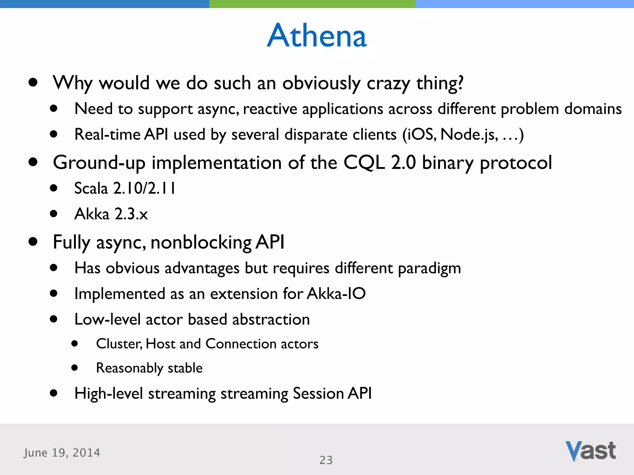 June 19, 2014
Athena
23
• Why would we do such an obviously crazy thing?	

• Need to support async, reactive applications across different problem domains	

• Real-time API used by several disparate clients (iOS, Node.js, …)	

• Ground-up implementation of the CQL 2.0 binary protocol	

• Scala 2.10/2.11	

• Akka 2.3.x 	

• Fully async, nonblocking API	

• Has obvious advantages but requires different paradigm	

• Implemented as an extension for Akka-IO	

• Low-level actor based abstraction	

• Cluster, Host and Connection actors	

• Reasonably stable	

• High-level streaming streaming Session API
 