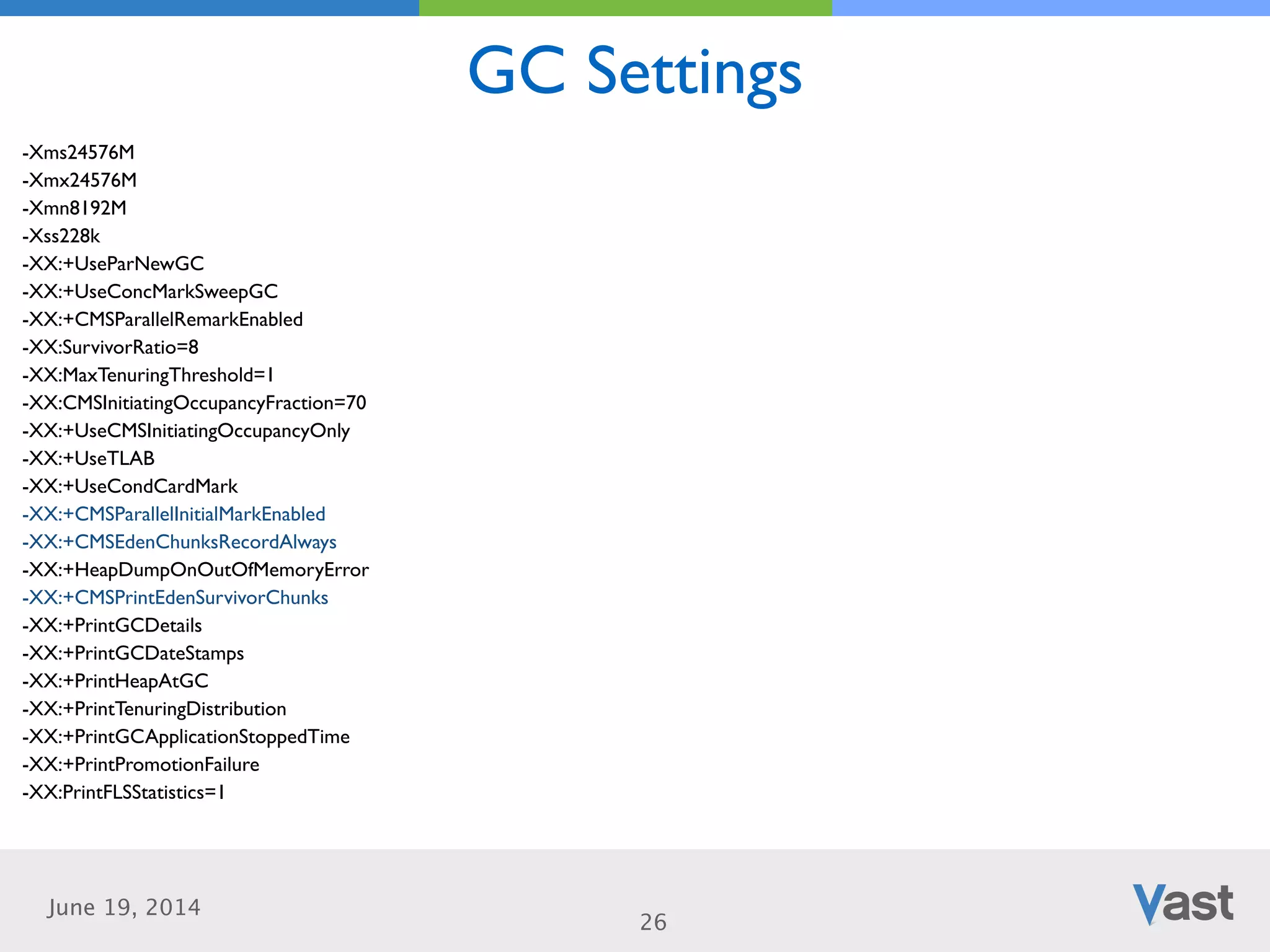 June 19, 2014
GC Settings
26
-Xms24576M	

-Xmx24576M	

-Xmn8192M	

-Xss228k	

-XX:+UseParNewGC	

-XX:+UseConcMarkSweepGC	

-XX:+CMSParallelRemarkEnabled	

-XX:SurvivorRatio=8	

-XX:MaxTenuringThreshold=1	

-XX:CMSInitiatingOccupancyFraction=70	

-XX:+UseCMSInitiatingOccupancyOnly	

-XX:+UseTLAB	

-XX:+UseCondCardMark	

-XX:+CMSParallelInitialMarkEnabled	

-XX:+CMSEdenChunksRecordAlways	

-XX:+HeapDumpOnOutOfMemoryError	

-XX:+CMSPrintEdenSurvivorChunks	

-XX:+PrintGCDetails	

-XX:+PrintGCDateStamps	

-XX:+PrintHeapAtGC	

-XX:+PrintTenuringDistribution	

-XX:+PrintGCApplicationStoppedTime	

-XX:+PrintPromotionFailure	

-XX:PrintFLSStatistics=1
 