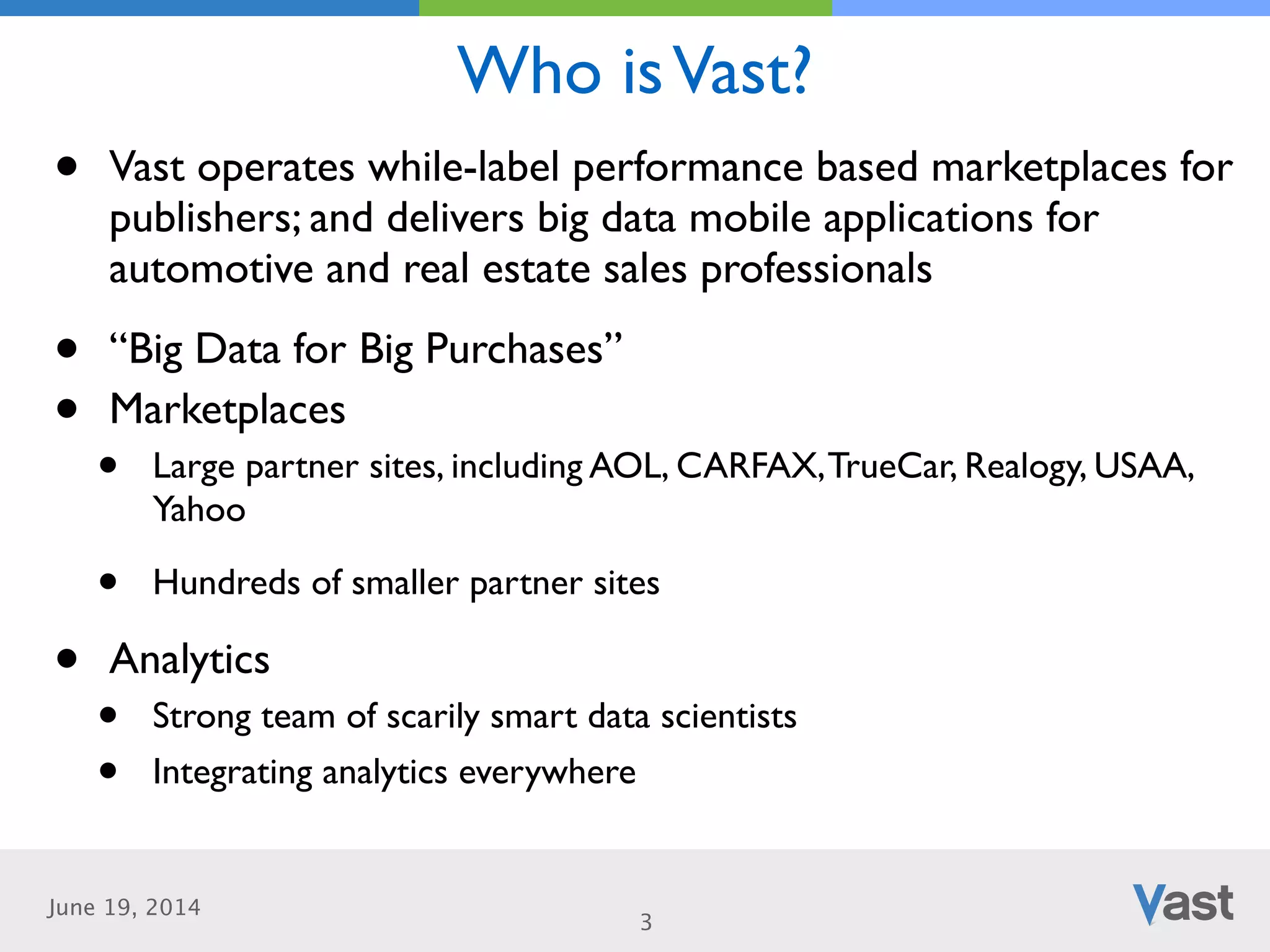 June 19, 2014
Who isVast?
3
• Vast operates while-label performance based marketplaces for
publishers; and delivers big data mobile applications for
automotive and real estate sales professionals	

• “Big Data for Big Purchases”	

• Marketplaces	

• Large partner sites, including AOL, CARFAX,TrueCar, Realogy, USAA,
Yahoo	

• Hundreds of smaller partner sites	

• Analytics	

• Strong team of scarily smart data scientists	

• Integrating analytics everywhere
 