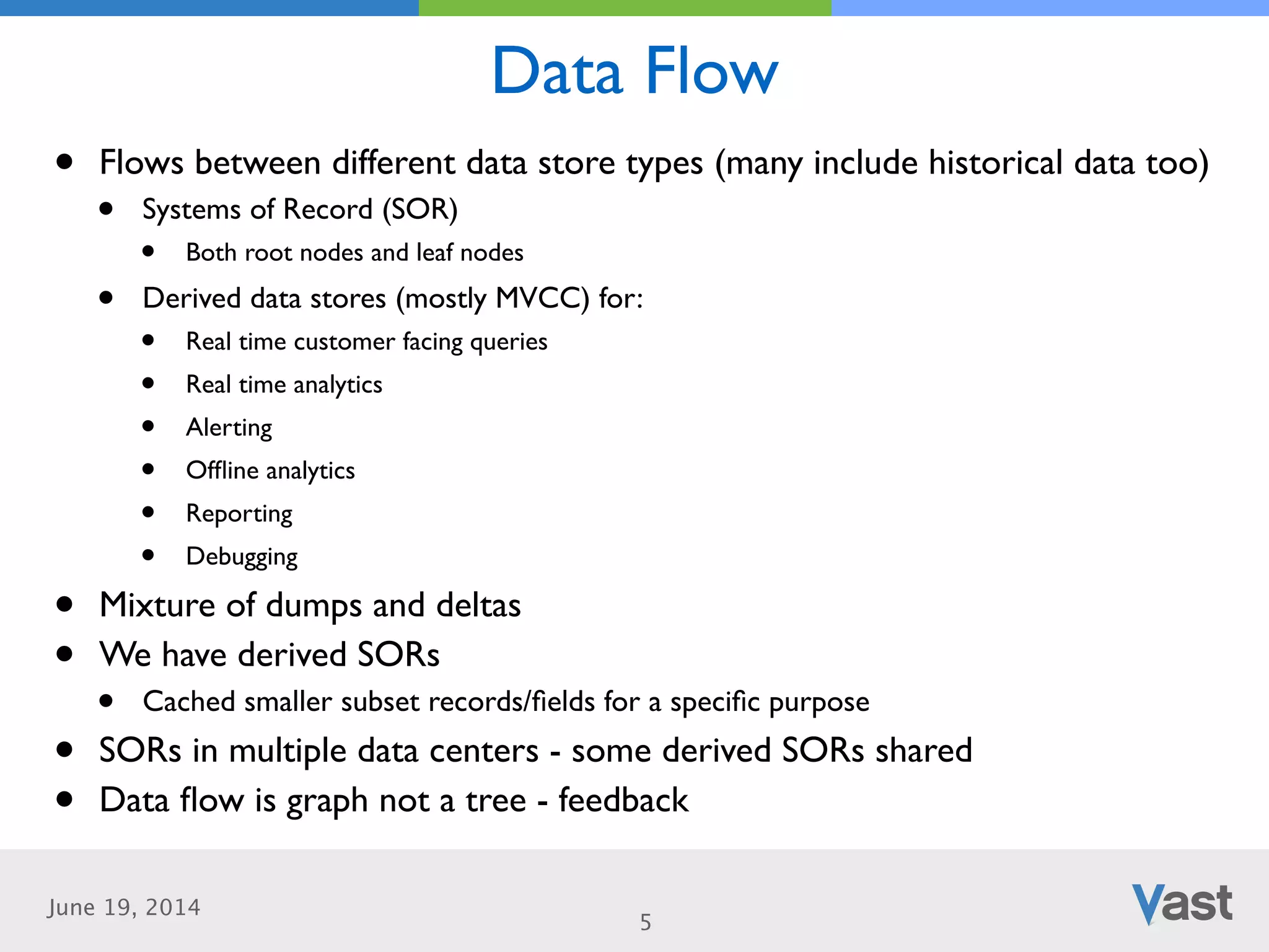 June 19, 2014
Data Flow
5
• Flows between different data store types (many include historical data too)	

• Systems of Record (SOR)	

• Both root nodes and leaf nodes	

• Derived data stores (mostly MVCC) for:	

• Real time customer facing queries	

• Real time analytics	

• Alerting	

• Ofﬂine analytics	

• Reporting	

• Debugging	

• Mixture of dumps and deltas	

• We have derived SORs	

• Cached smaller subset records/ﬁelds for a speciﬁc purpose	

• SORs in multiple data centers - some derived SORs shared	

• Data ﬂow is graph not a tree - feedback
 