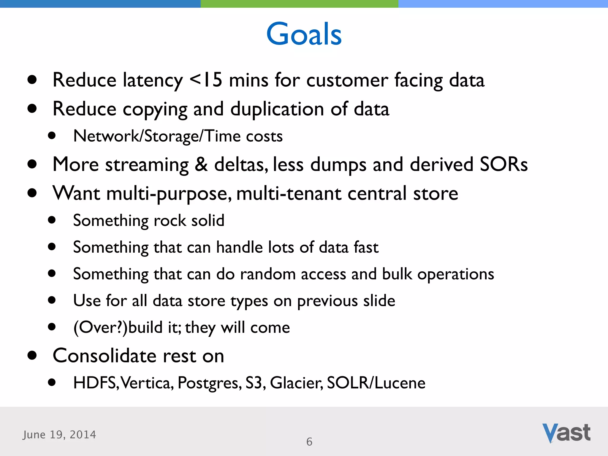 June 19, 2014
Goals
6
• Reduce latency <15 mins for customer facing data	

• Reduce copying and duplication of data	

• Network/Storage/Time costs	

• More streaming & deltas, less dumps and derived SORs	

• Want multi-purpose, multi-tenant central store	

• Something rock solid	

• Something that can handle lots of data fast 	

• Something that can do random access and bulk operations	

• Use for all data store types on previous slide	

• (Over?)build it; they will come	

• Consolidate rest on	

• HDFS,Vertica, Postgres, S3, Glacier, SOLR/Lucene
 