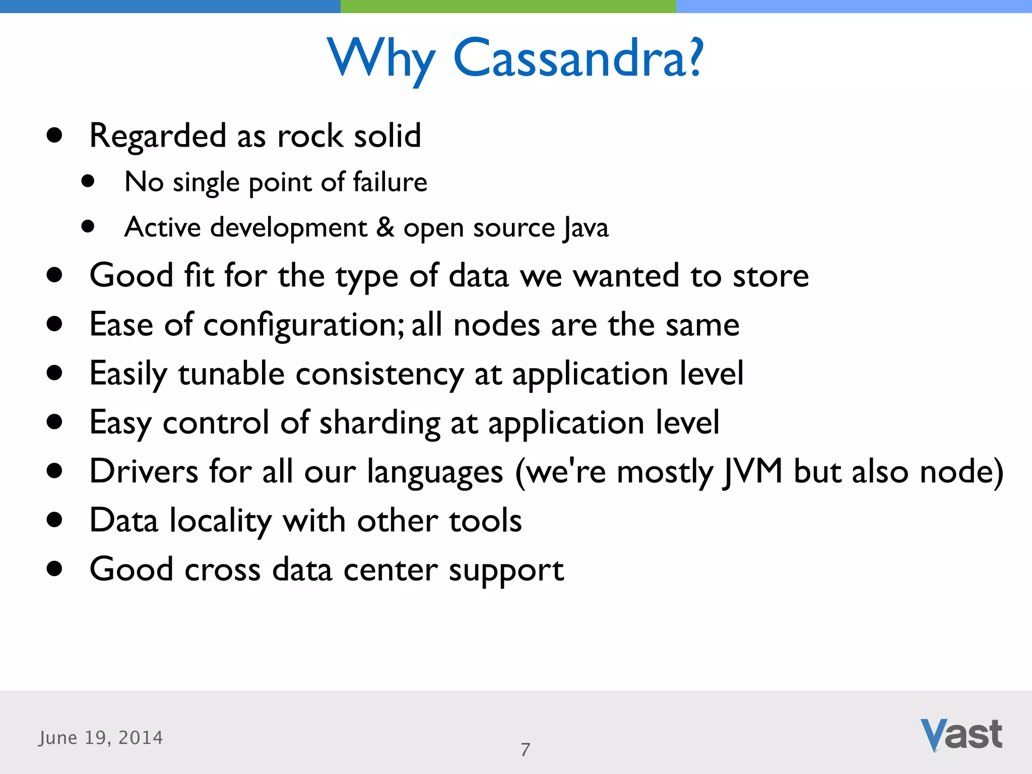 June 19, 2014
Why Cassandra?
7
• Regarded as rock solid	

• No single point of failure	

• Active development & open source Java	

• Good ﬁt for the type of data we wanted to store	

• Ease of conﬁguration; all nodes are the same	

• Easily tunable consistency at application level	

• Easy control of sharding at application level	

• Drivers for all our languages (we're mostly JVM but also node)	

• Data locality with other tools	

• Good cross data center support
 