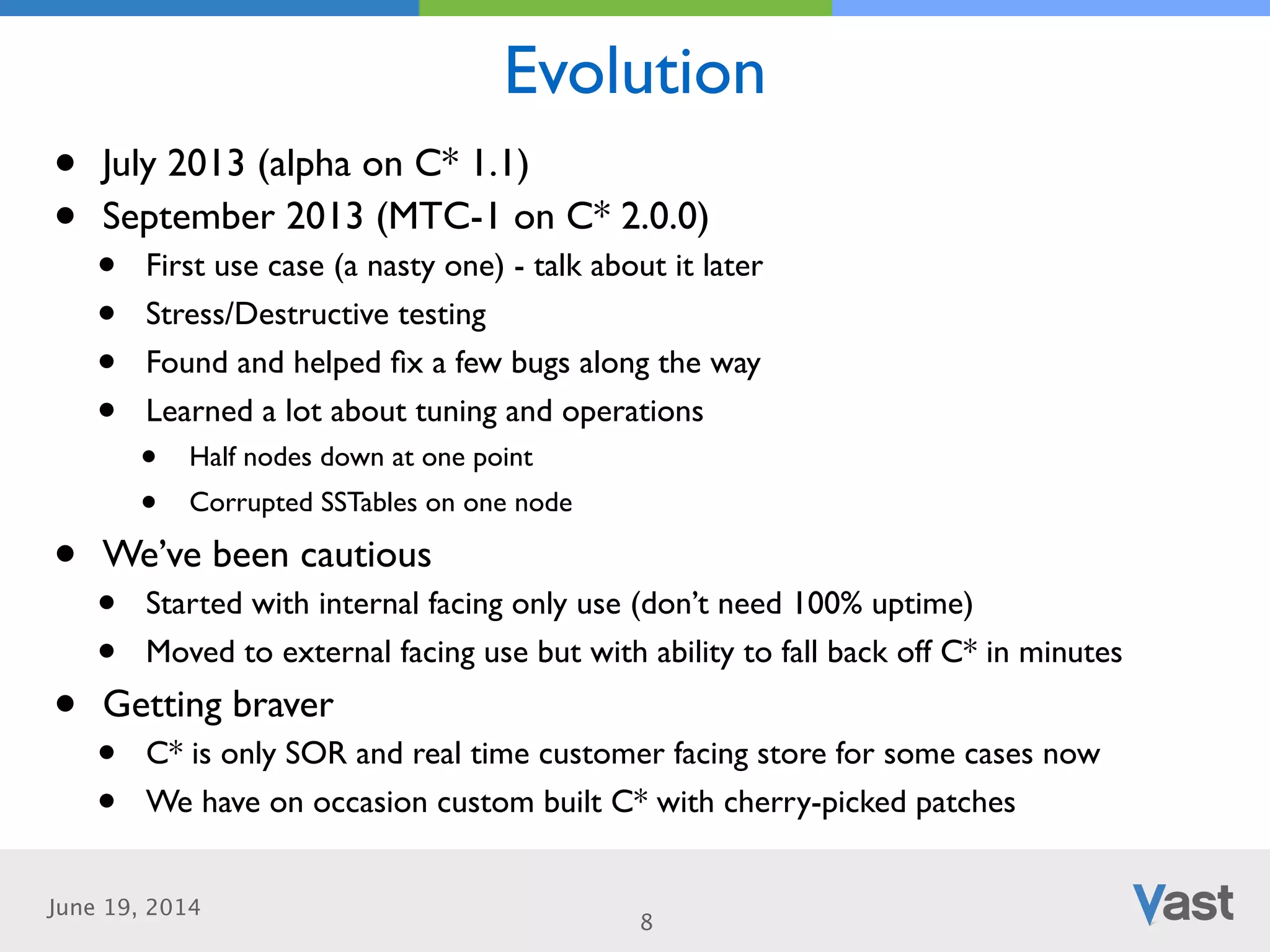 June 19, 2014
Evolution
8
• July 2013 (alpha on C* 1.1)	

• September 2013 (MTC-1 on C* 2.0.0)	

• First use case (a nasty one) - talk about it later	

• Stress/Destructive testing	

• Found and helped ﬁx a few bugs along the way	

• Learned a lot about tuning and operations	

• Half nodes down at one point	

• Corrupted SSTables on one node	

• We’ve been cautious	

• Started with internal facing only use (don’t need 100% uptime)	

• Moved to external facing use but with ability to fall back off C* in minutes	

• Getting braver	

• C* is only SOR and real time customer facing store for some cases now	

• We have on occasion custom built C* with cherry-picked patches
 