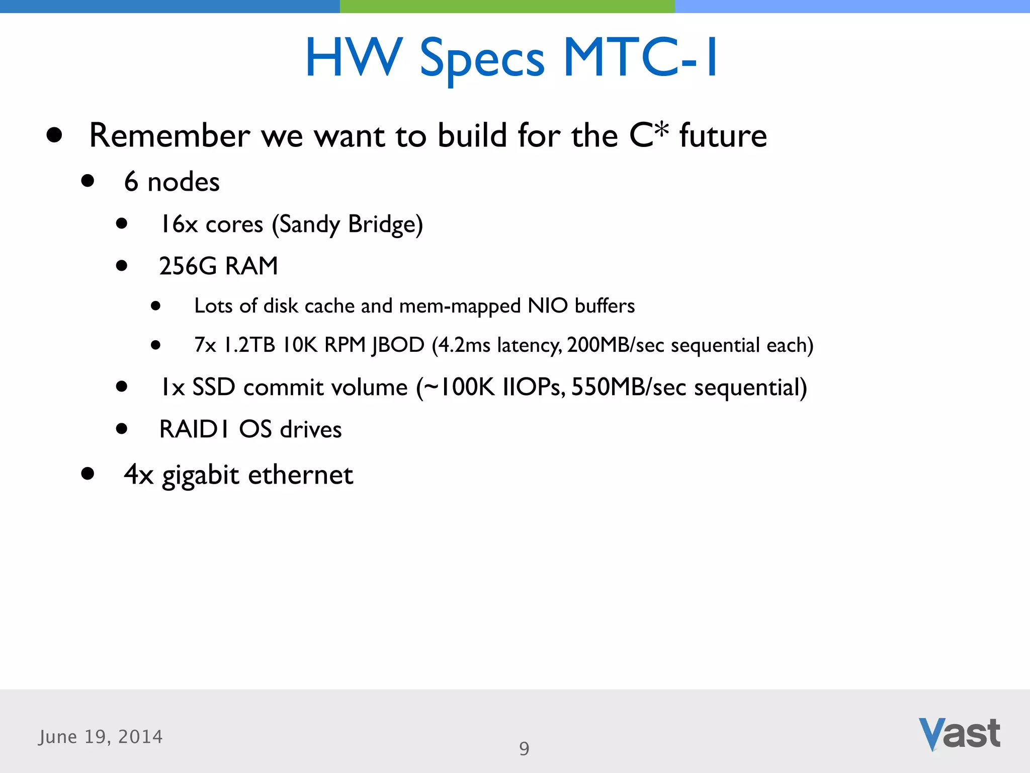June 19, 2014
HW Specs MTC-1
9
• Remember we want to build for the C* future	

• 6 nodes	

• 16x cores (Sandy Bridge)	

• 256G RAM	

• Lots of disk cache and mem-mapped NIO buffers	

• 7x 1.2TB 10K RPM JBOD (4.2ms latency, 200MB/sec sequential each)	

• 1x SSD commit volume (~100K IIOPs, 550MB/sec sequential)	

• RAID1 OS drives	

• 4x gigabit ethernet
 