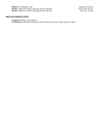 Member, UF Meditation Club August 2015-Present
Member, Alpha Phi Omega Community Service Fraternity January 2013-Present
Member, Manitowish Waters International Water Ski Club June 2011- Present
SKILLS & CERTIFICATIONS
Language: Spanish (conversational)
Certifications: CPR/AED, NIH Human Research Ethics, Personal Training Academy Global
 