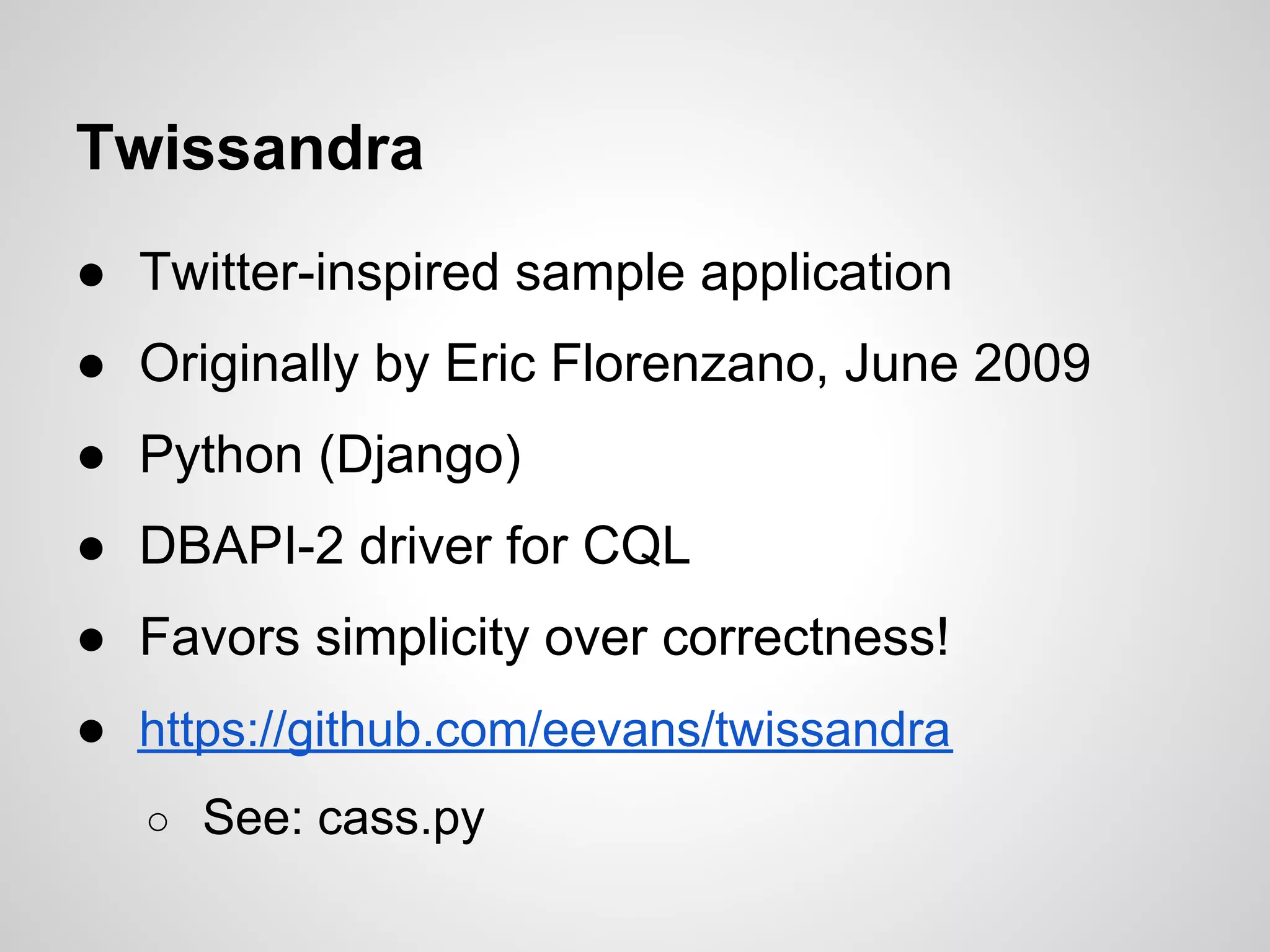 Twissandra
● Twitter-inspired sample application
● Originally by Eric Florenzano, June 2009
● Python (Django)
● DBAPI-2 driver for CQL
● Favors simplicity over correctness!
● https://github.com/eevans/twissandra
   ○ See: cass.py
 