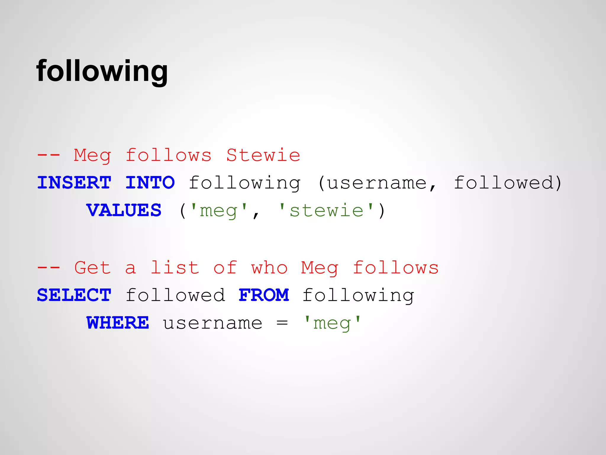following

-- Meg follows Stewie
INSERT INTO following (username, followed)
    VALUES ('meg', 'stewie')

-- Get a list of who Meg follows
SELECT followed FROM following
    WHERE username = 'meg'
 