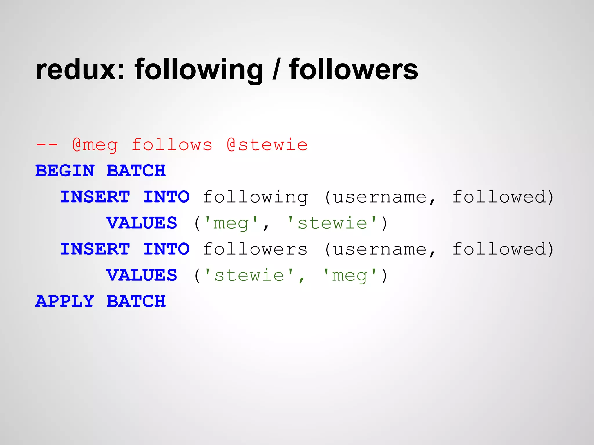 redux: following / followers

-- @meg follows @stewie
BEGIN BATCH
  INSERT INTO following (username, followed)
      VALUES ('meg', 'stewie')
  INSERT INTO followers (username, followed)
      VALUES ('stewie', 'meg')
APPLY BATCH
 