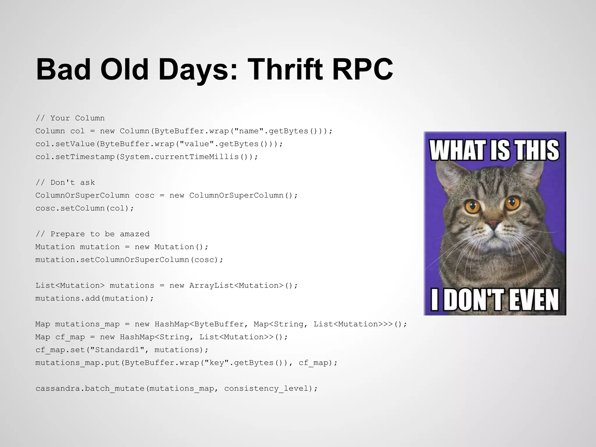Bad Old Days: Thrift RPC
// Your Column
Column col = new Column(ByteBuffer.wrap("name".getBytes()));
col.setValue(ByteBuffer.wrap("value".getBytes()));
col.setTimestamp(System.currentTimeMillis());


// Don't ask
ColumnOrSuperColumn cosc = new ColumnOrSuperColumn();
cosc.setColumn(col);


// Prepare to be amazed
Mutation mutation = new Mutation();
mutation.setColumnOrSuperColumn(cosc);


List<Mutation> mutations = new ArrayList<Mutation>();
mutations.add(mutation);


Map mutations_map = new HashMap<ByteBuffer, Map<String, List<Mutation>>>();
Map cf_map = new HashMap<String, List<Mutation>>();
cf_map.set("Standard1", mutations);
mutations_map.put(ByteBuffer.wrap("key".getBytes()), cf_map);


cassandra.batch_mutate(mutations_map, consistency_level);
 